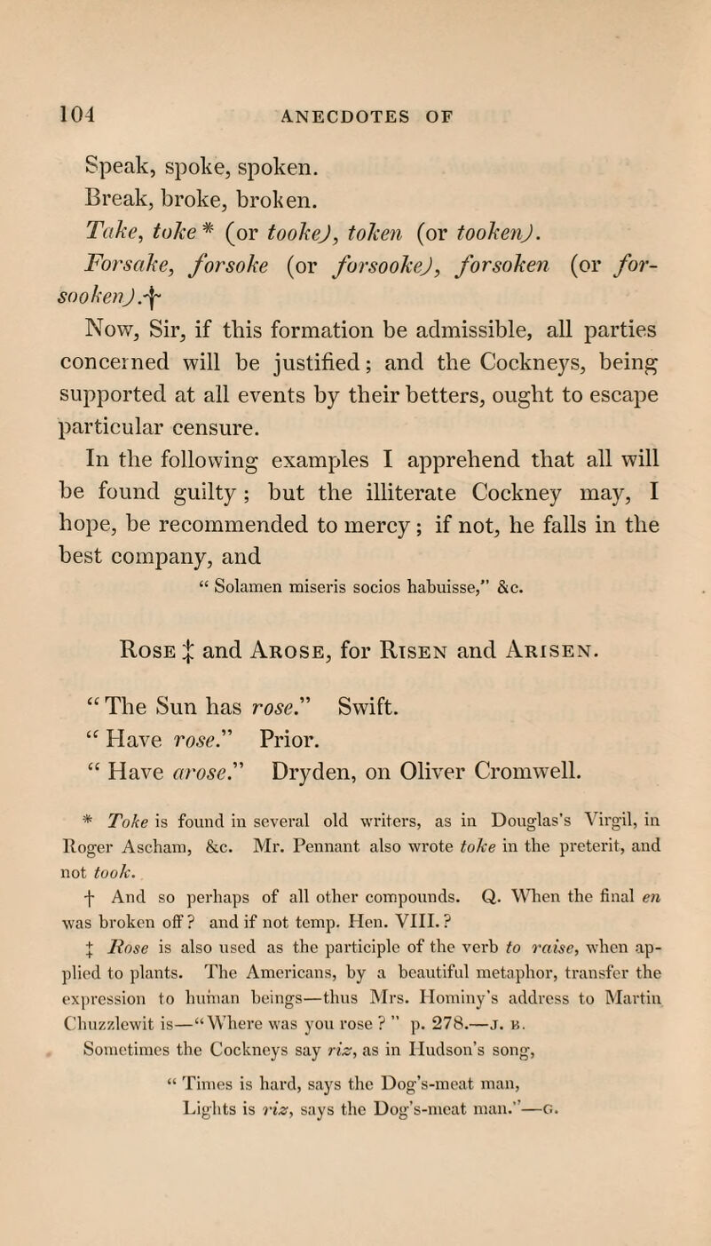Speak, spoke, spoken. Break, broke, broken. Take, take* (or tookej, token (or tookenj. Forsake, forsake (or forsookej, forsaken (or for- sookenj.\ Now, Sir, if this formation be admissible, all parties concerned will be justified; and the Cockneys, being supported at all events by their betters, ought to escape particular censure. In the following examples I apprehend that all will be found guilty; but the illiterate Cockney may, I hope, be recommended to mercy; if not, he falls in the best company, and “ Solamen miseris socios habuisse,” &c. Rose :|: and Arose, for Risen and Arisen. “ The Sun has rose. Swift. Have rose. Prior. “ Have arose. Dryden, on Oliver Cromwell. * Take is found in several old writers, as in Douglas's Virgil, in Roger Ascham, &c. Mr. Pennant also wrote tolce in the preterit, and not took. f And so perhaps of all other compounds. Q. When the final en was broken off ? and if not temp. Plen. VIII. ? I Rose is also used as the participle of the vei-b to raise, when -ap¬ plied to plants. The Americans, by a beautiful metaphor, transfer the expression to huhian beings—thus Mrs. Hominy’s address to IMartin Chuzr.lewit is—“Where was you rose ? ” p. 278.—J. n. Sometimes the Cockneys say riz, as in Hudson’s song, “ Times is hard, says the Dog’s-meat man. Lights is riz, says the Dog’s-meat man.”—G.