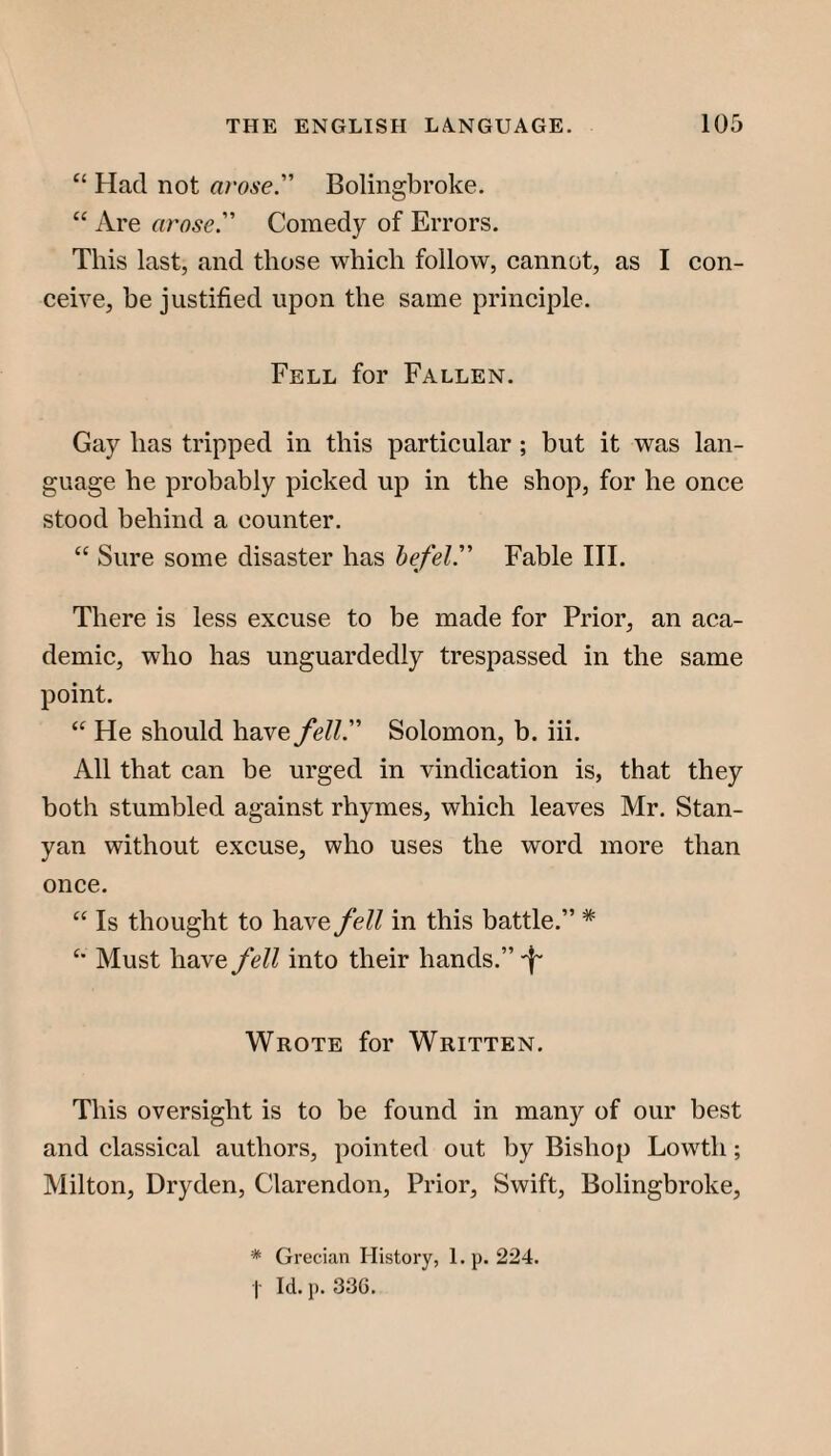 “ Had not arose. Bolingbroke. “ Are arose. Comedy of Errors. This last, and those which follow, cannot, as I con¬ ceive, be justified upon the same principle. Fell for Fallen. Gay has tripped in this particular ; but it was lan¬ guage he probably picked up in the shop, for he once stood behind a counter. “ Sure some disaster has hefel. Fable III. There is less excuse to be made for Prior, an aca¬ demic, who has unguardedly trespassed in the same point. “ He should have fell. Solomon, b. iii. All that can be urged in vindication is, that they both stumbled against rhymes, which leaves Mr. Stan- yan without excuse, who uses the word more than once. “ Is thought to have fell in this battle.” * Must have fell into their hands.” Wrote for Written. This oversight is to be found in many of our best and classical authors, pointed out by Bishop Lowth; Milton, Dryden, Clarendon, Prior, Swift, Bolingbroke, * Grecian History, 1. p. 224. I Id. p. 336.