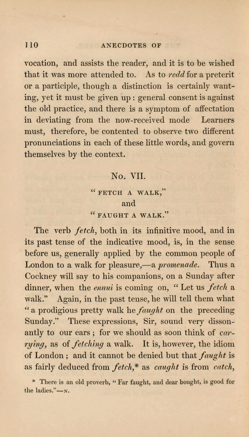 vocation, and assists the reader, and it is to be wished that it was more attended to. As to redd for a preterit or a participle, though a distinction is certainly want¬ ing, yet it must be given up ; general consent is against the old practice, and there is a symptom of affectation in deviating from the now-received mode Learners must, therefore, be contented to observe two different pronunciations in each of these little words, and govern themselves by the context. No. VII. “ FETCH A WALK,” and “ FAUGHT A WALK.” The verb fetch, both in its infinitive mood, and in its past tense of the indicative mood, is, in the sense before us, generally applied by the common people of London to a walk for pleasure,—a promenade. Thus a Cockney will say to his companions, on a Sunday after dinner, when the ennui is coming on, “ Let us fetch a walk.” Again, in the past tense, he will tell them what “a prodigious pretty walk heon the preceding Sunday.” These expressions. Sir, sound very disson- antly to our ears ; for we should as soon think of car¬ rying, as of fetching a walk. It is, however, the idiom of London ; and it cannot be denied but that faught is as fairly deduced from fetch,* as caught is from catch, * There is an old proverb, “ Far faught, and dear bought, is good for the ladies.”—n.