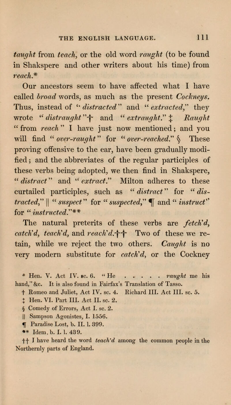 taught from teach, or the old word raiight (to be found in Shakspere and other writers about his time) from Our ancestors seem to have affected what I have called broad words, as much as the present Cockneys. Thus, instead of ’‘’‘distracted and '‘'‘extracted, they wrote distraught and “ extraught. Raught ‘‘from reach I have just now mentioned; and you will find “ orer-raught for “ over-reached. § These proving offensive to the ear, have been gradually modi¬ fied ; and the abbreviates of the regular participles of these verbs being adopted, we then find in Shakspere, “ distract and “ extract. Milton adheres to these curtailed participles, such as “ distract for “ dis¬ tracted II ’‘suspect for “suspected, ^ and “ instruct'' for “ instructed.** The natural preterits of these verbs are fetch'd, catch'd, teach'd, and reach'Two of these we re¬ tain, while we reject the two others. Caught is no very modern substitute for catch'd, or the Cockney * Hen. V. Act IV. *c. 6. “ He ..... raught me his hand,”&c. It is also found in Fairfax’s Translation of Tasso. t Romeo and Juliet, Act IV. sc. 4. Richard HI. Act HI. sc. 5. + Hen. VI. Part HI. Act H. sc. 2. § Comedy of Errors, Act I. sc. 2. II Sampson Agonistes, I. 1556. ^ Paradise Lost, b. II. 1. 399. *♦ Idem, b. I. 1. 439. •ff 1 have heard the word teach’d among the common people in the Northernly parts of England.