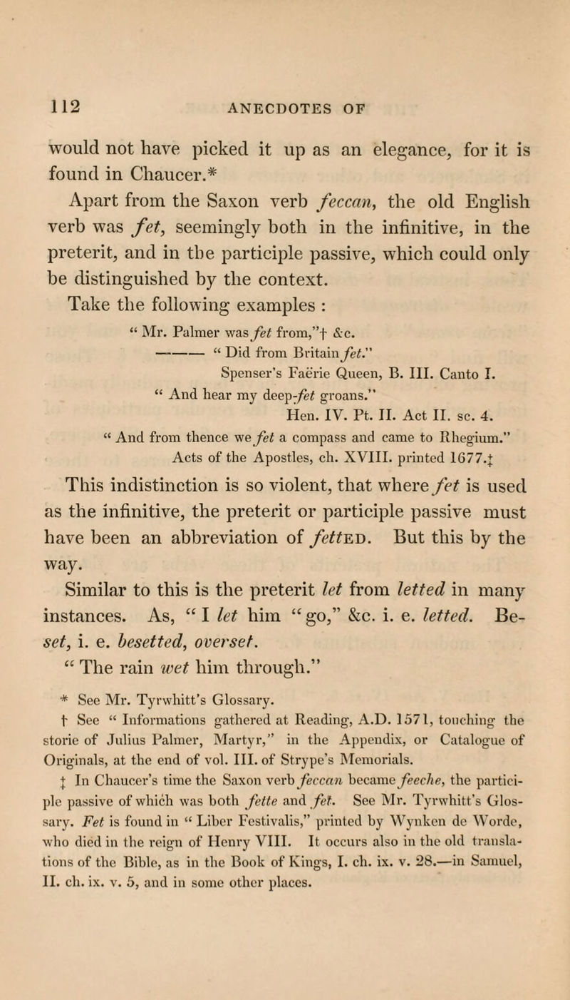 would not have picked it up as an elegance, for it is found in Chaucer.* Apart from the Saxon verb feccan, the old English verb was fet, seemingly both in the infinitive, in the preterit, and in the participle passive, which could only be distinguished by the context. Take the following examples : “ Mr. Palmer was Jet from,”t &c. -“ Did from Britainye^.” Spenser’s Faerie Queen, B. III. Canto I. “ And hear my dee]>Jet groans.” Hen. IV. Pt. II. Act II. sc. 4. “ And from thence we Jet a compass and came to Rhegium.” Acts of the Apostles, ch. XVIII. printed 1677.+ This indistinction is so violent, that where fet is used as the infinitive, the preterit or participle passive must have been an abbreviation of fett^D. But this by the way. Similar to this is the preterit let from letted in many instances. As, “ I let him “ go,” &c. i. e. letted. Be- set, i. e. besetted, overset. “ The rain wet him through.” * See Mr. Tyrwhitt’s Glossary. t See “ Informations gathered at Reading, A.D. 1571, touching the storie of Julius Palmer, Martyr,” in the Appendix, or Catalogue of Originals, at the end of vol. III. of Strype’s hlemorials. + In Chaucer’s time the Saxon vevh feccan became feeche, the partici¬ ple passive of which was both fette and fet. See Mr, Tyrwhitt’s Glos¬ sary. Fet is found in “ Liber Festivalis,” printed hy Wynken de Worde, who died in the reign of Henry VHI. It occurs also iu the old transla¬ tions of the Bible, as in the Book of Kings, I. ch. ix. v. 28.—in Samuel, H. ch. ix. V. 5, and in some other places.