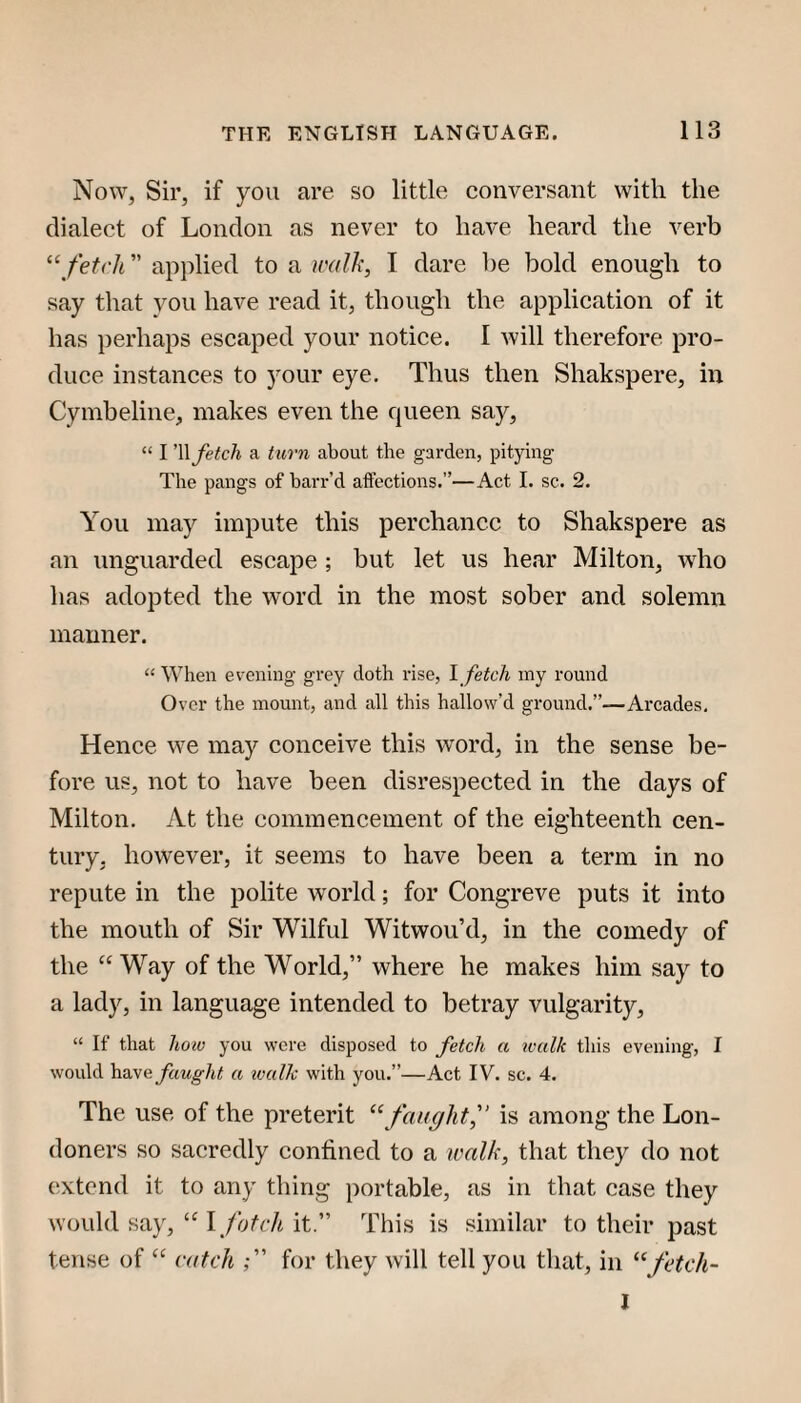 Now, Sir, if you are so little conversant with the dialect of London as never to have heard the verb ‘‘ fetch ” applied to a walk, I dare he bold enough to say that you have read it, though the application of it has perhaps escaped your notice. I will therefore pro¬ duce instances to your eye. Thus then Shakspere, in Cymbeline, makes even the queen say, “ I '\\ fetch a turn about the garden, pitying The pangs of barr’d aftections.”—Act 1. sc. 2. You may impute this perchance to Shakspere as an unguarded escape ; but let us hear Milton, who has adopted the word in the most sober and solemn manner. “ When evening grey doth rise, 1 fetch iny round Over the mount, and all this hallow’d ground.”—Arcades, Hence we may conceive this word, in the sense be¬ fore us, not to have been disrespected in the days of Milton. At the commencement of the eighteenth cen¬ tury, however, it seems to have been a term in no repute in the polite world; for Congreve puts it into the mouth of Sir Wilful Witwou’d, in the comedy of the “ Way of the World,” where he makes him say to a lady, in language intended to betray vulgarity, “ If that hoiu you were disposed to fetch a walk this evening, I would have faught a tvuUc with you.”—Act IV. sc. 4. The use of the preterit “faughtf is among the Lon¬ doners so sacredly confined to a walk, that they do not (!xtend it to any thing portable, as in that case they would say,it.” This is similar to their past tense of catch for they will tell you that, in “fetch- I