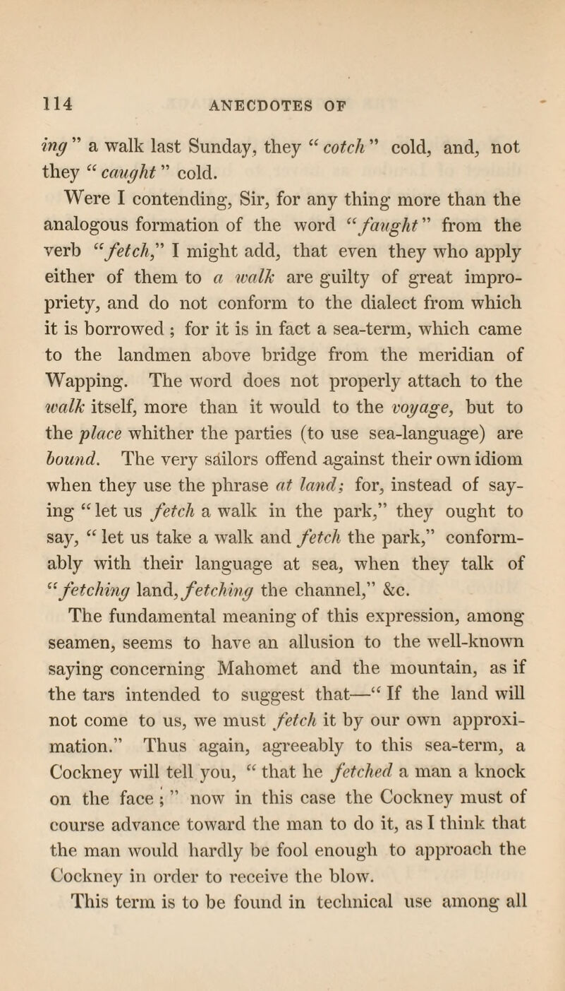 ing ” a walk last Sunday, they cotch ” cold, and, not they “ caught ” cold. Were I contending, Sir, for any thing more than the analogous formation of the word ^\faught ” from the verb fetch,'' I might add, that even they who apply either of them to a walk are guilty of great impro¬ priety, and do not conform to the dialect from which it is borrowed ; for it is in fact a sea-term, which came to the landmen above bridge from the meridian of Wapping. The word does not properly attach to the walk itself, more than it would to the voyage, hut to the place whither the parties (to use sea-language) are hound. The very sailors offend against their own idiom when they use the phrase at land; for, instead of say¬ ing let us fetch a walk in the park,” they ought to say, “ let us take a walk and fetch the park,” conform¬ ably with their language at sea, when they talk of ^‘fetching fetching the channel,” &c. The fundamental meaning of this expression, among seamen, seems to have an allusion to the well-known saying concerning Mahomet and the mountain, as if the tars intended to suggest that—‘‘ If the land will not come to us, we must fetch it by our own approxi¬ mation.” Thus again, agreeably to this sea-term, a Cockney will tell you, that he fetched a man a knock on the face ; ” now in this case the Cockney must of course advance toward the man to do it, as I think that the man would hardly l)e fool enough to approach the Cockney in order to receive the blow. This term is to be found in technical use among all