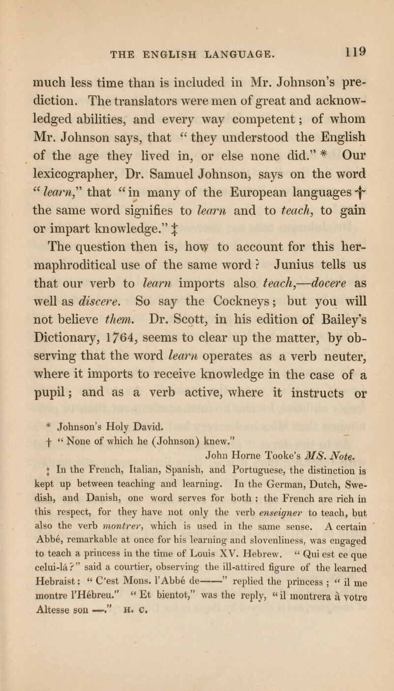 much less time than is included in Mr. Johnson’s pre¬ diction. The translators were men of great and acknow¬ ledged abilities, and every way competent; of whom Mr. Johnson says, that “ they understood the English of the age they lived in, or else none did.” * Our lexicographer. Dr. Samuel Johnson, says on the word “ learn, that “ in many of the European languages -f- the same word signifies to learn and to teach, to gain or impart knowledge.” X The question then is, how to account for this her- maphroditical use of the same word ? Junius tells us that our verb to learn imports also teach,—docere as well as discere. So say the Cockneys; but you will not believe them. Dr. Scott, in his edition of Bailey’s Dictionary, 1764, seems to clear up the matter, by ob¬ serving that the word learn operates as a verb neuter, where it imports to receive knowledge in the case of a pupil; and as a verb active, where it instructs or * Johnson’s Holy David. f “ None of which he (Johnson) knew.” John Horne Tooke’s MS. Note. + In the French, Italian, Spanish, and Portuguese, the distinction is kept up between teaching and learning. In the German, Dutch, Swe¬ dish, and Danish, one word serves for both : the French are rich in this respect, for they have not only the verb emeigner to teach, but also the verb montrer, which is used in the same sense. A certain Abbe, remarkable at once for his learning and slovenliness, was engaged to teach a princess in the time of Louis XV. Hebrew. “ Qui est ce que celui-la ? ” said a courtier, observing the ill-attired figure of the learned Hebraist: “ C’est Mons. I’Abbe de-” re})lied the piancess ; “ il me montre I’Hebreu.” “ Et bientot,” was the reply, “ il montrera ti votre Altesse son —h. c.