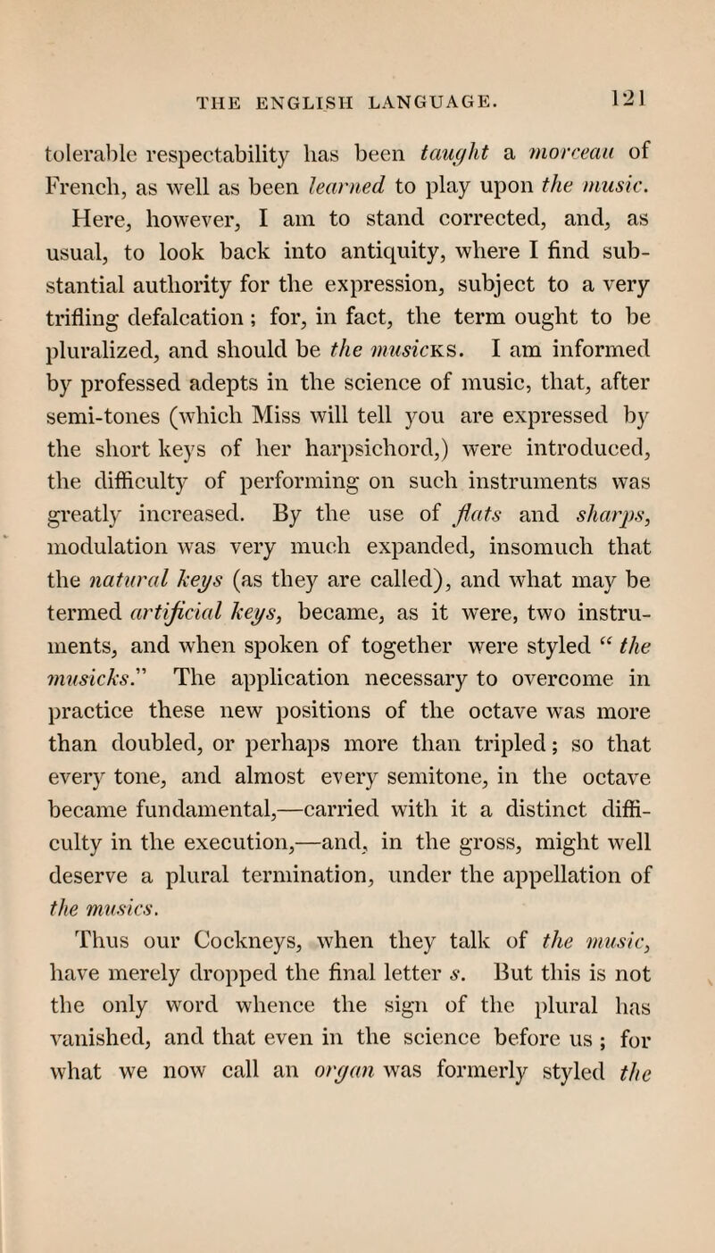 tolerable respectability lias been tcmcjht a rnorceau of French, as well as been learned to play upon the music. Here, however, I am to stand corrected, and, as usual, to look back into antiquity, where I find sub¬ stantial authority for the expression, subject to a very trifling defalcation; for, in fact, the term ought to be pluralized, and should be the I am informed by professed adepts in the science of music, that, after semi-tones (which Miss will tell you are expressed by the short keys of her harpsichord,) were introduced, the difficulty of performing on such instruments was greatly increased. By the use of flats and shar])s, modulation was very much expanded, insomuch that the natural keys (as they are called), and what may be termed artijicial keys, became, as it were, two instru¬ ments, and when spoken of together were styled the musicks. The application necessary to overcome in practice these new positions of the octave was more than doubled, or perhaps more than tripled; so that every tone, and almost every semitone, in the octave became fundamental,—carried with it a distinct diffi¬ culty in the execution,—and, in the gross, might well deserve a plural termination, under the appellation of the musks. Thus our Cockneys, when they talk of the music, have merely dropped the final letter s. But this is not the only word whence the sign of the plural has vanished, and that even in the scienee before us ; for what we now call an oryan was formerly styled the