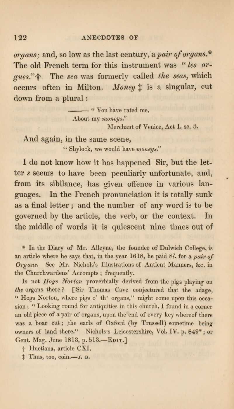 organs; and, so low as the last century, a^mr of organs* The old French term for this instrument was les or- gues.-^ The sea was formerly called the seas, which occurs often in Milton. Moneyis a singular, cut down from a plural: -“ You have rated me, About ray moneys.” Merchant of Venice, Act I. sc. 3. And again, in the same scene, “ Shylock, we would have moneys. I do not know how it has happened Sir, but the let¬ ter s seems to have been peculiarly unfortunate, and, from its sibilance, has given offence in various lan¬ guages. In the French pronunciation it is totally sunk as a final letter ; and the number of any word is to be governed by the article, the verb, or the context. In the middle of words it is quiescent nine times out of * In the Diary of Mr. Alleyne, the founder of Dulwich College, is an article where he says that, in the year 1618, he paid SI. for 3. pair of Organs. See Mr. Nichols’s Illustrations of Antient Manners, &c. in the Churchwardens’ Accompts ; frequently. Is not Hogs Norton proverbially derived from the pigs playing on organs there? [Sir Thomas Cave conjectured that the adage. Hogs Noi'ton, where pigs o’ th’ organs,” might come upon this occa¬ sion ; “ Looking round for antiquities in this church, I found in a corner an old piece of a pair of organs, upon the end of every key whereof there was a boar cut; .the earls of Oxford (by Trussell) sometime being owners of land there.” Nichols’s Leicestershire, Vol. IV. p. 649*; or Gent. Mag. June 1813, p.513.—Edit.] I Huetiana, article CXI. J Thus, too, coin.—j. b.