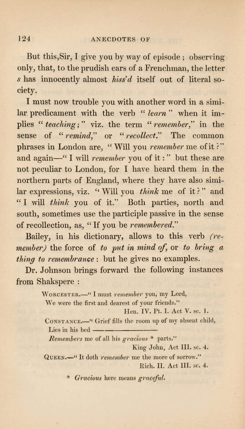 But this,Sir, I give you by way of episode ; observing only, that, to the prudish ears of a Frenchman, the letter s has innocently almost hiss'd itself out of literal so¬ ciety. I must now trouble you with another word in a simi¬ lar predicament with the verb “ learn ” when it im¬ plies ‘^teaching; viz. the term ‘^remember, in the sense of “ remind, or “ recollect. The common phrases in London are, “Will you remember me of it and again—“ I will remember you of it: ” but these are not peculiar to London, for I have heard them in the northern parts of England, where they have also simi¬ lar expressions, viz. “ Will you think me of it ? ” and “ I will think you of it,” Both parties, north and south, sometimes use the participle passive in the sense of recollection, as, “ If you be remembered. Bailey, in his dictionary, allows to this verb (re- memberj the force of to put in fnind of, or to bring a thing to remembrance : but he gives no examples. Dr. Johnson brings forward the following instances from Shakspere ; Worcester.—“ I must remember you, my Lord, We were the first and dearest of your friends.” lien. IV. Pt. I. Act V. sc. 1. Constance.—“ (Jrief fills the room up of my absent child. Lies in his bed- Remembers me of all his gracious * parts.” King John, Act III. sc. 4. Queen.—“ It doth remember me the more of sorrow.” Rich. II. Act III. sc. 4. * Gracious here means graceful.