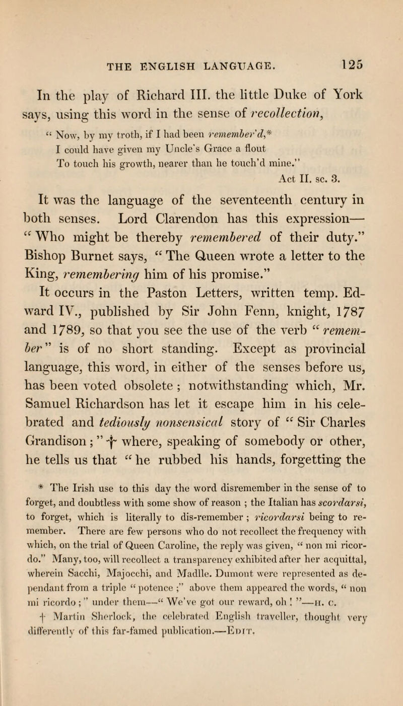 In the play of Richard III. the little Duke of York says, using this word in the sense of recollection, “ Now, by my troth, if I had been vemeniher cl,* I could have given my Uncle's Grace a flout To touch his growth, nearer than he touch’d mine.” Act II. sc. 3. It was the language of the seventeenth century in both senses. Lord Clarendon has this expression— Who might be thereby rememhered of their duty.” Bishop Burnet says, “ The Queen wrote a letter to the King, rememhermg him of his promise.” It occurs in the Paston Letters, written temp. Ed¬ ward IV., published by Sir John Fenn, knight, 178/ and 1789, so that you see the use of the verb remem¬ ber''' is of no short standing. Except as provincial language, this word, in either of the senses before us, has been voted obsolete ; notwithstanding which, Mr. Samuel Richardson has let it escape him in his cele¬ brated and tediously nonsensical story of Sir Charles Grandison ; ” where, speaking of somebody or other, he tells us that he rubbed his hands, forgetting the * The Irish use to this day the word disremember in the sense of to forget, and doubtless with some show of reason ; the Italian has scorclarsi, to forget, which is literally to dis-remember ; ricorclarsi being to re¬ member. There are few persons who do not recollect the frequency with which, on the trial of Queen Caroline, the reply was given, “ non mi ricor- do.” Many, too, will recollect a transparency exhibited after her acquittal, wherein Sacchi, Majocchi, and Madlle. Dumont were represented as de¬ pendant from a triple “ potence above them appeared the words, “ non mi ricordo ; ” under them—“ 'We’ve got our reward, oli I ”—ii. c. •]■ Marlin Slierlock, the celebrated English traveller, thought very ditterentlv of this far-famed publication.—Enr'i'.