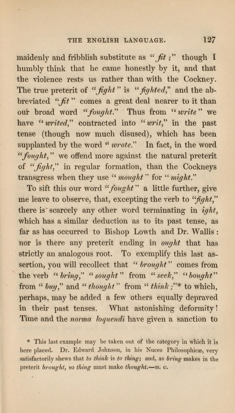 maidenly and fribblish substitute as Jitthough I humbly think that he came honestly by it, and that the violence rests us rather than with the Cockney. The true preterit of ^^Jight ” is figlited^\ and the ab- breidated ” comes a great deal nearer to it than our broad word '^'‘fought'' Thus from write' we have ivrited, contracted into ^^writ, in the past tense (though now much disused), which has been supplanted by the word wrote. In fact, in the word “fought, we offend more against the natural preterit of “Jight, in regular formation, than the Cockneys transgress when they use mought for “might. To sift this our word “fought a little further, give me leave to observe, that, excepting the verb to “fightf there is' scarcely any other word terminating in ight, which has a similar deduction as to its past tense, as far as has occurred to Bishop Lowth and Dr. Wallis : nor is there any preterit ending in ought that has strictly an analogous root. To exemplify this last as¬ sertion, you will recollect that brought comes from the verb “bring, “sought from “seek, “bought from biiy, and “ thought from think * to which, perhaps, may be added a few others equally depraved in their past tenses. What astonishing deformity! Time and the norma loquendi have given a sanction to * This last example may be taken out of the category in which it is here placed. Dr. Edward Johnson, in his Nuces Philosophicae, very satisfactorily shews that to think is to thing; and, as bring makes in the preterit brought, so thing must make thought.—ii. c.