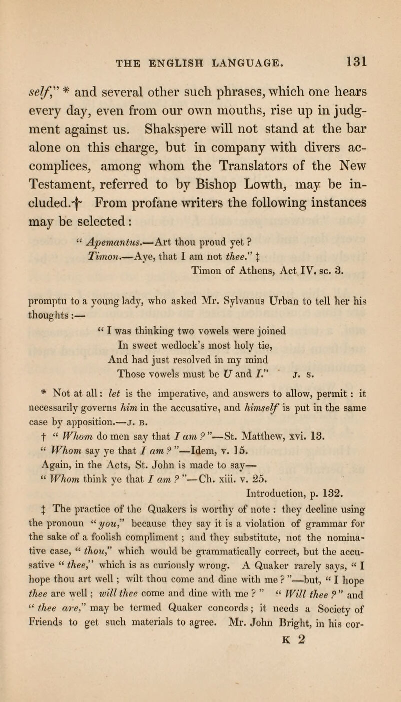 self,'’' * and several other such phrases, which one hears every day, even from our own mouths, rise up in judg¬ ment against us. Shakspere will not stand at the bar alone on this charge, but in company with divers ac¬ complices, among whom the Translators of the New Testament, referred to by Bishop Lowth, may be in- cluded.'f' From profane writers the following instances may be selected: “ Apemantus.—Art thou proud yet ? Timon.—Aye, that I am not thee. I Timon of Athens, Act IV. sc. 3, promptu to a young lady, who asked Mr. Sylvanus Urban to tell her his thouglits:— “ I was thinking two vowels were joined In sweet wedlock’s most holy tie. And had just resolved in my mind Those vowels must be U and J.” j. s. * Not at all: let is the imperative, and answers to allow, permit: it necessarily governs him in the accusative, and himself is put in the same case by apposition.—j. b. t “ Whom do men say that I am ? ”—St. Matthew, xvi. 13. “ Whom say ye that I am 9 ”—Idem, v. 15. Again, in the Acts, St. John is made to say— “ Whom think ye that I am 9 ”—Ch. xiii. v. 25. Introduction, p. 132. J The practice of the Quakers is worthy of note : they decline using the pronoun “you because they say it is a violation of grammar for the sake of a foolish compliment; and they substitute, not the nomina¬ tive case, “ thou, which would be grammatically correct, but the accu¬ sative “ thee,” which is as curiously wrong. A Quaker rarely says, “ I hope thou art well; wilt thou come and dine with me ? ”—but, “ I hope thee are well; will thee come and dine with me ? ” “ Will thee 9  and “ thee are, may be termed Quaker concords; it needs a Society of Friends to get such materials to agree. Mr. John Bright, in his cor- K 2