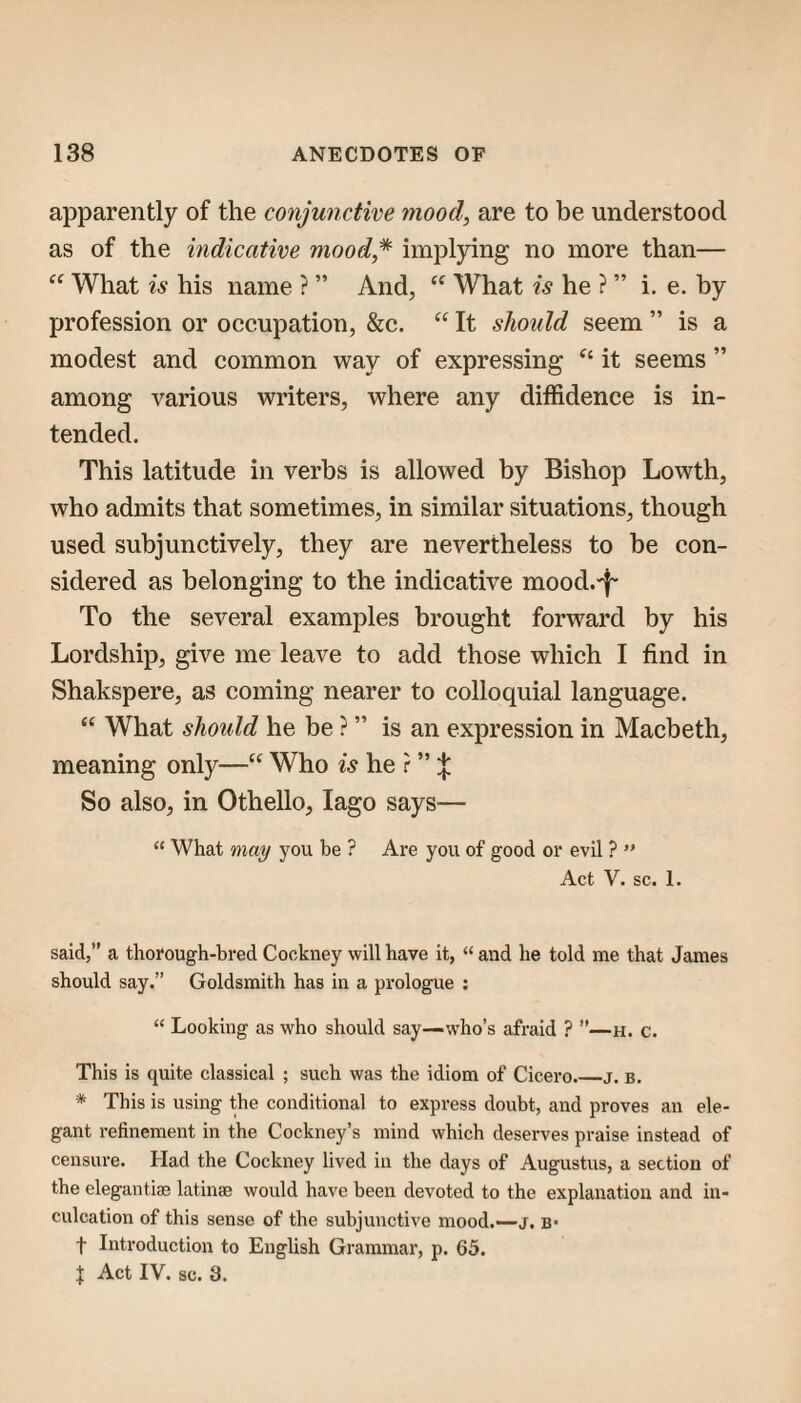 apparently of the conjunctive mood, are to be understood as of the indicative mood* implying no more than— What is his name ? ” And, What is he ? ” i. e. by profession or occupation, &c. “ It should seem ” is a modest and common way of expressing it seems ” among various writers, where any diffidence is in¬ tended. This latitude in verbs is allowed by Bishop Lowth, who admits that sometimes, in similar situations, though used subjunctively, they are nevertheless to be con¬ sidered as belonging to the indicative mocd.-f- To the several examples brought forward by his Lordship, give me leave to add those which I find in Shakspere, as coming nearer to colloquial language. “ What should he be ? ” is an expression in Macbeth, meaning only—“ Who is he r ” So also, in Othello, lago says— “ What may you be ? Are you of good or evil ?  Act V. sc. 1. said,” a thorough-bred Cockney will have it, “ and he told me that James should say.” Goldsmith has in a prologue ; “ Looking as who should say—who’s afraid ? ”—h. c. This is quite classical ; such was the idiom of Cicero._j. b. * This is using the conditional to express doubt, and proves an ele¬ gant refinement in the Cockney’s mind which deserves praise instead of censure. Had the Cockney lived in the days of Augustus, a section of the elegantiae latinae would have been devoted to the explanation and in¬ culcation of this sense of the subjunctive mood.—j. b* t Introduction to English Grammar, p. 65. J Act IV. sc. 3.