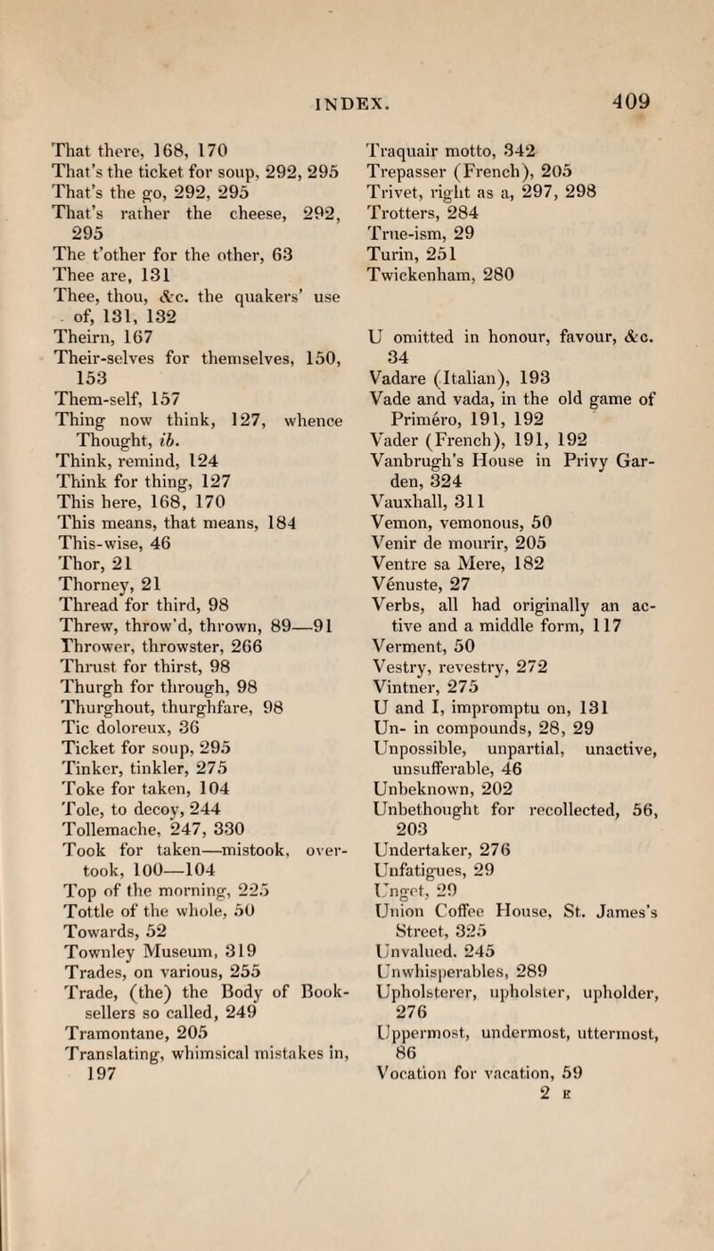 That there, 168, 170 That’s the ticket for soup, 292, 295 That’s the go, 292, 293 That’s rather the cheese, 292, 295 The t’other for the other, 63 Thee are, 131 Thee, thou, c*tc. the quakers’ use of, 131, 132 Theirn, 167 Their-selves for themselves, 150, 153 Them-self, 157 Thing now think, 127, whence Thought, ib. Think, remind, 124 Think for thing, 127 This here, 168, 170 This means, that means, 184 This-wise, 46 Thor, 21 Thorney, 21 Thread for third, 98 Threw, throw’d, thrown, 89—91 Thrower, throwster, 266 Thrust for thirst, 98 Thurgh for through, 98 Thurghout, thurghfare, 98 Tic doloreux, 36 Ticket for soup, 293 Tinker, tinkler, 275 Toke for taken, 104 Tole, to decoy, 244 Tollemache, 247, 330 Took for taken—mistook, over¬ took, lOO—104 Top of the morning, 225 Tottle of the whole, 50 Towards, 52 Townley Museum, 319 Trades, on various, 235 Trade, (the) the Body of Book¬ sellers so called, 249 Tiamontane, 205 Translating, whimsical mistakes in, 197 Traquair motto, 342 Trepasser (French), 203 Trivet, right as a, 297, 298 Trotters, 284 True-ism, 29 Turin, 251 Twickenham, 280 U omitted in honour, favour, &c. 34 Vadare (Italian), 193 Vade and vada, in the old game of Primero, 191, 192 Vader (French), 191, 192 Vanbrugh’s House in Privy Gar¬ den, 324 Vauxhall, 311 Vernon, vemonous, 50 Venir de mourir, 203 Ventre sa Mere, 182 Venuste, 27 Verbs, all had originally an ac¬ tive and a middle form, 117 Vermont, 30 Vestry, revestry, 272 Vintner, 275 U and I, impromptu on, 131 Un- in compounds, 28, 29 Unpossible, unpartial, unactive, unsufferable, 46 Unbeknown, 202 Unbethought for recollected, 56, 203 Undertaker, 276 Unfatigues, 29 Unget, 29 Union Coffee House, St. James’s Street, 325 Unvalued. 245 Unwhisj)erables, 289 Upholsterer, upholster, upholder, 276 Uppermost, undermost, uttermost, 86 Vocation for vacation, 59 2 K