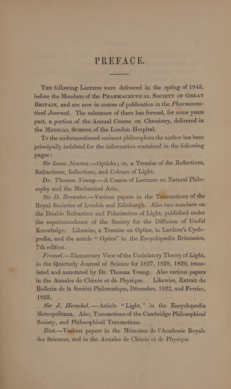 PREFACE. Tue following Lectures were delivered in the spring of 1843, before the Members of the PHARMACEUTICAL SocIETY OF GREAT Britain, and are now in course of publication in the Pharmaceu- tical Journal. The substance of them has formed, for some years past, a portion of the Annual Course on Chemistry, delivered in the Mrpicau Scuoot of the London Hospital. To the undermentioned eminent philosophers the author has been principally indebted for the information contained in the following pages : Sir Isaac Newton.—Opticks ; or, a Treatise of the Reflections, Refractions, Inflections, and Colours of Light. Dr. Thomas Young.—A Course of Lectures on Natural Philo- sophy and the Mechanical Arts. Sir D. Brewster.—Various papers in the Transactions of the Royal Societies of London and Edinburgh. Also two numbers on the Double Refraction and Polarization of Light, published under the superintendence of the Society for the Diffusion of Useful Knowledge. Likewise, a Treatise on Optics, in Lardner’s Cyclo- pedia, and the article “ Optics” in the Encyclopedia Britannica, 7th edition. Fresnel.—Elementary View of the Undulatory Theory of Light, in the Quarterly Journal of Science for 1827, 1828, 1829, trans- lated and annotated by Dr. Thomas Young. Also various papers in the Annales de Chimie et de Physique. Likewise, Extrait du Bulletin de la Société Philomatique, Décembre, 1822, and Fevrier, 1823. | Sir J. Herschel. — Article “Light,” in the Encyclopedia Metropolitana. Also, Transactions of the Cambridge Philosophical Society, and Philosophical Transactions. _ Biot.—Various papers in the Memoires de Academie Royale des Sciences, and in the Annales de Chimie et de Physique.