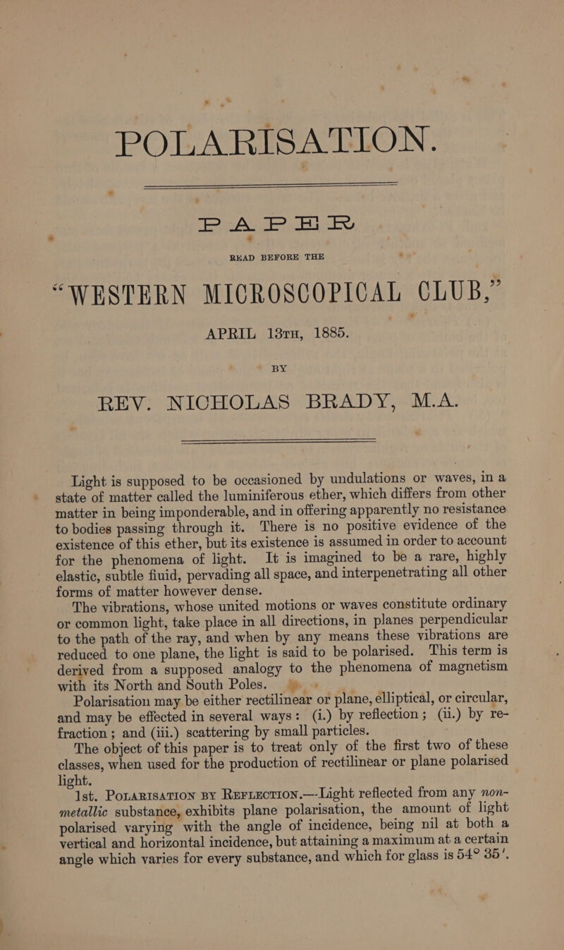 s °.* POLARISATION. I A. IP. Bi Fe READ BEFORE THE “WESTERN MICROSCOPICAL CLUB,” APRIL 19mm, 188. REV. NICHOLAS BRADY, M.A. Light is supposed to be occasioned by undulations or waves, in a state of matter called the luminiferous ether, which differs from other matter in being imponderable, and in offering apparently no resistance to bodies passing through it. There is no positive evidence of the existence of this ether, but its existence is assumed in order to account for the phenomena of light. It is imagined to be a rare, highly elastic, subtle fiuid, pervading all space, and interpenetrating all other forms of matter however dense. The vibrations, whose united motions or waves constitute ordinary or common light, take place in all directions, in planes perpendicular to the path of the ray, and when by any means these vibrations are reduced to one plane, the light is said to be polarised. This term is derived from a supposed analogy to the phenomena of magnetism with its North and South Poles. | | Polarisation may be either rectilinear or plane, elliptical, or circular, and may be effected in several ways: (i.) by reflection ; (ii.) by re- fraction ; and (iii.) scattering by small particles. The object of this paper is to treat only of the first two of these classes, when used for the production of rectilinear or plane polarised light. 1st. Potartsation By Reriection.—-Light reflected from any non- metallic substance, exhibits plane polarisation, the amount of light polarised varying with the angle of incidence, being nil at both a vertical and horizontal incidence, but attaining a maximum at a certain angle which varies for every substance, and which for glass is 54° 35’.