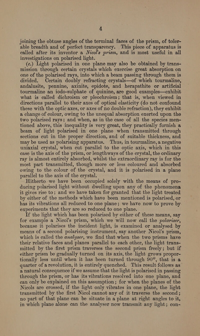 joining the obtuse angles of the terminal faces of the prism, of toler- able breadth and of perfect transparency. ‘This piece of apparatus is called after its inventor a Nicol’s prism, and is most useful in all investigations on polarised light. (c.) Light polarised in one plane may also be obtained by trans- mission through certain crystals which exercise great absorption on one of the polarised rays, into which a beam passing through them is divided. Certain doubly refracting crystals—of which tourmaline, andalusite, pennine, axinite, epidote, and herapathite or artificial tourmaline an iodo-sulphate of quinine, are good examples—exhibit what is called dichroism or pleochroism; that is, when viewed in directions parallel to their axes of optical elasticity (do not confound these with the optic axes, or axes of no double refraction), they exhibit a change of colour, owing to the unequal absorption exerted upon the two polarised rays; and when, as in the case of all the species men- tioned above, this inequality is very great, they practically furnish a beam of light polarised in one plane when transmitted through sections cut in the proper direction, and of suitable thickness, and may be used as polarising apparatus. ‘Thus, in tourmaline, a negative uniaxial crystal, when cut parallel to the optic axis, which in this case is the axis of the prism, or lengthways of the crystal, the ordinary ray is almost entirely absorbed, whilst the extraordinary ray is for the most part transmitted, though more or less coloured and absorbed owing to the colour of the crystal, and it is polarised in a plane parallel to the axis of the crystal. Hitherto we have been occupied solely with the means of pro- ducing polarised light without dwelling upon any of the phenomena it gives rise to; and we have taken for granted that the light treated by either of the methods which have been mentioned is polarised, or has its vibrations all reduced to one plane; we have now to prove by experiments that they are so reduced to one plane. If the light which has been polarised by either of these means, say for example a Nicol’s prism, which we will now call the polariser, because it polarises the incident light, is examined or analysed by means of a second polarising instrument, say another Nicol’s prism, which is called the analyser, we find that when the two prisms have their relative faces and planes parallel to each other, the light trans- mitted by the first prism traverses the second prism freely; but if either prism be gradually turned on its axis, the light grows propor- tionally less until when it has been turned through 90°, that is a quarter of a revolution, it is entirely quenched. This result follows as a natural consequence if we assume that the light is polarised in passing through the prism, or has its vibrations resolved into one plane, and can only be explained on this assumption; for when the planes of the Nicols are crossed, if the light only vibrates in one plane, the light transmitted by the first Nicol cannot any of it traverse the second ; no part of that plane can be situate in a plane at right angles to it, in which plane alone can the analyser now transmit any light; con-