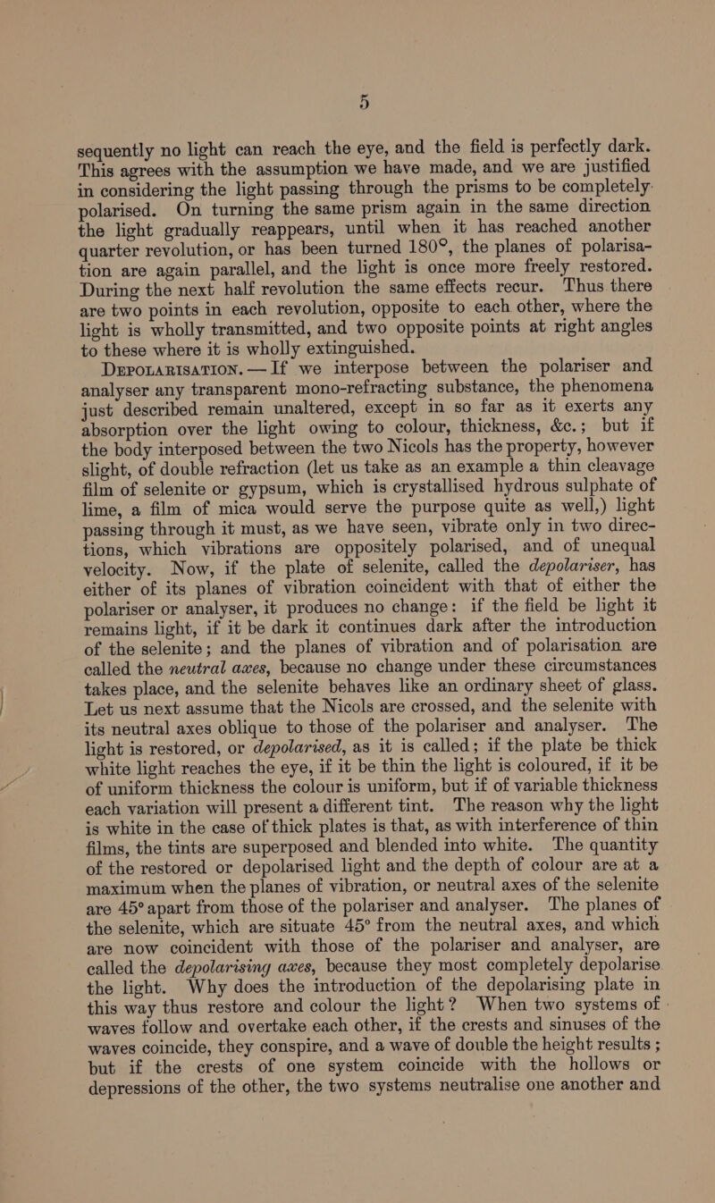 sequently no light can reach the eye, and the field is perfectly dark. This agrees with the assumption we have made, and we are justified in considering the light passing through the prisms to be completely: polarised. On turning the same prism again in the same direction the light gradually reappears, until when it has reached another quarter revolution, or has been turned 180°, the planes of polarisa- tion are again parallel, and the light is once more freely restored. During the next half revolution the same effects recur. Thus there are two points in each revolution, opposite to each other, where the light is wholly transmitted, and two opposite points at right angles to these where it is wholly extinguished. DEPOLARISATION. —If we interpose between the polariser and analyser any transparent mono-refracting substance, the phenomena just described remain unaltered, except in so far as it exerts any absorption over the light owing to colour, thickness, &amp;c. ; but if the body interposed between the two Nicols has the property, however slight, of double refraction (let us take as an example a thin cleavage film of selenite or gypsum, which is crystallised hydrous sulphate of lime, a film of mica would serve the purpose quite as well,) light passing through it must, as we have seen, vibrate only in two direc- tions, which vibrations are oppositely polarised, and of unequal velocity. Now, if the plate of selenite, called the depolariser, has either of its planes of vibration coincident with that of either the polariser or analyser, it produces no change: if the field be light it remains light, if it be dark it continues dark after the introduction of the selenite; and the planes of vibration and of polarisation are called the neutral aves, because no change under these circumstances takes place, and the selenite behaves like an ordinary sheet of glass. Let us next assume that the Nicols are crossed, and the selenite with its neutral axes oblique to those of the polariser and analyser. The light is restored, or depolarised, as it is called; if the plate be thick white light reaches the eye, if it be thin the light is coloured, if it be of uniform thickness the colour is uniform, but if of variable thickness each variation will present a different tint. The reason why the light is white in the case of thick plates is that, as with interference of thin films, the tints are superposed and blended into white. The quantity of the restored or depolarised light and the depth of colour are at a maximum when the planes of vibration, or neutral axes of the selenite are 45° apart from those of the polariser and analyser. The planes of the selenite, which are situate 45° from the neutral axes, and which are now coincident with those of the polariser and analyser, are called the depolarising awes, because they most completely depolarise the light. Why does the introduction of the depolarising plate in this way thus restore and colour the light? When two systems of | waves follow and overtake each other, if the crests and sinuses of the waves coincide, they conspire, and a wave of double the height results ; but if the crests of one system coincide with the hollows or depressions of the other, the two systems neutralise one another and
