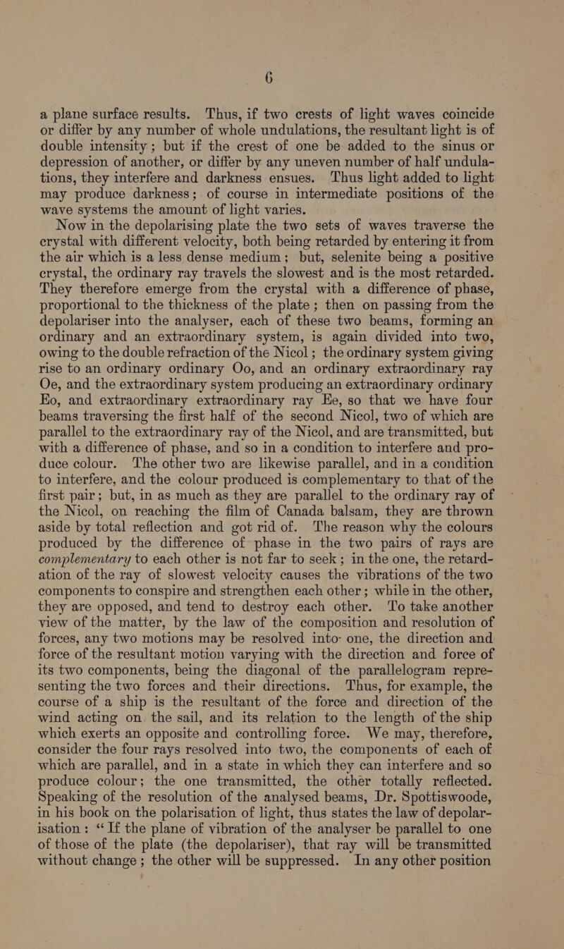 a plane surface results. Thus, if two crests of light waves coincide or differ by any number of whole undulations, the resultant light is of double intensity ; but if the crest of one be added to the sinus or depression of another, or differ by any uneven number of half undula- tions, they interfere and darkness ensues. Thus light added to light may produce darkness; of course in intermediate positions of the wave systems the amount of light varies. Now in the depolarising plate the two sets of waves traverse the erystal with different velocity, both being retarded by entering it from the air which is a less dense medium; but, selenite being a positive crystal, the ordinary ray travels the slowest and is the most retarded. They therefore emerge from the crystal with a difference of phase, proportional to the thickness of the plate; then on passing from the depolariser into the analyser, each of these two beams, forming an ordinary and an extraordinary system, is again divided into two, owing to the double refraction of the Nicol; the ordinary system giving rise to an ordinary ordinary Oo, and an ordinary extraordinary ray Oe, and the extraordinary system producing an extraordinary ordinary Eo, and extraordinary extraordinary ray Ee, so that we have four beams traversing the first half of the second Nicol, two of which are parallel to the extraordinary ray of the Nicol, and are transmitted, but with a difference of phase, and so in a condition to interfere and pro- duce colour. The other two are likewise parallel, and in a condition to interfere, and the colour produced is complementary to that of the first pair; but, in as much as they are parallel to the ordinary ray of the Nicol, on reaching the film of Canada balsam, they are thrown aside by total reflection and got rid of. ‘The reason why the colours produced by the difference of phase in the two pairs of rays are complementary to each other is not far to seek; in the one, the retard- ation of the ray of slowest velocity causes the vibrations of the two components to conspire and strengthen each other; while in the other, they are opposed, and tend to destroy each other. ‘To take another view of the matter, by the law of the composition and resolution of forces, any two motions may be resolved into one, the direction and force of the resultant motion varying with the direction and force of its two components, being the diagonal of the parallelogram repre- senting the two forces and their directions. Thus, for example, the course of a ship is the resultant of the force and direction of the wind acting on the sail, and its relation to the length of the ship which exerts an opposite and controlling force. We may, therefore, consider the four rays resolved into two, the components of each of which are parallel, and in a state in which they can interfere and so produce colour; the one transmitted, the other totally reflected. Speaking of the resolution of the analysed beams, Dr. Spottiswoode, in his book on the polarisation of light, thus states the law of depolar- isation: ‘If the plane of vibration of the analyser be parallel to one of those of the plate (the depolariser), that ray will be transmitted without change ; the other will be suppressed. In any other position