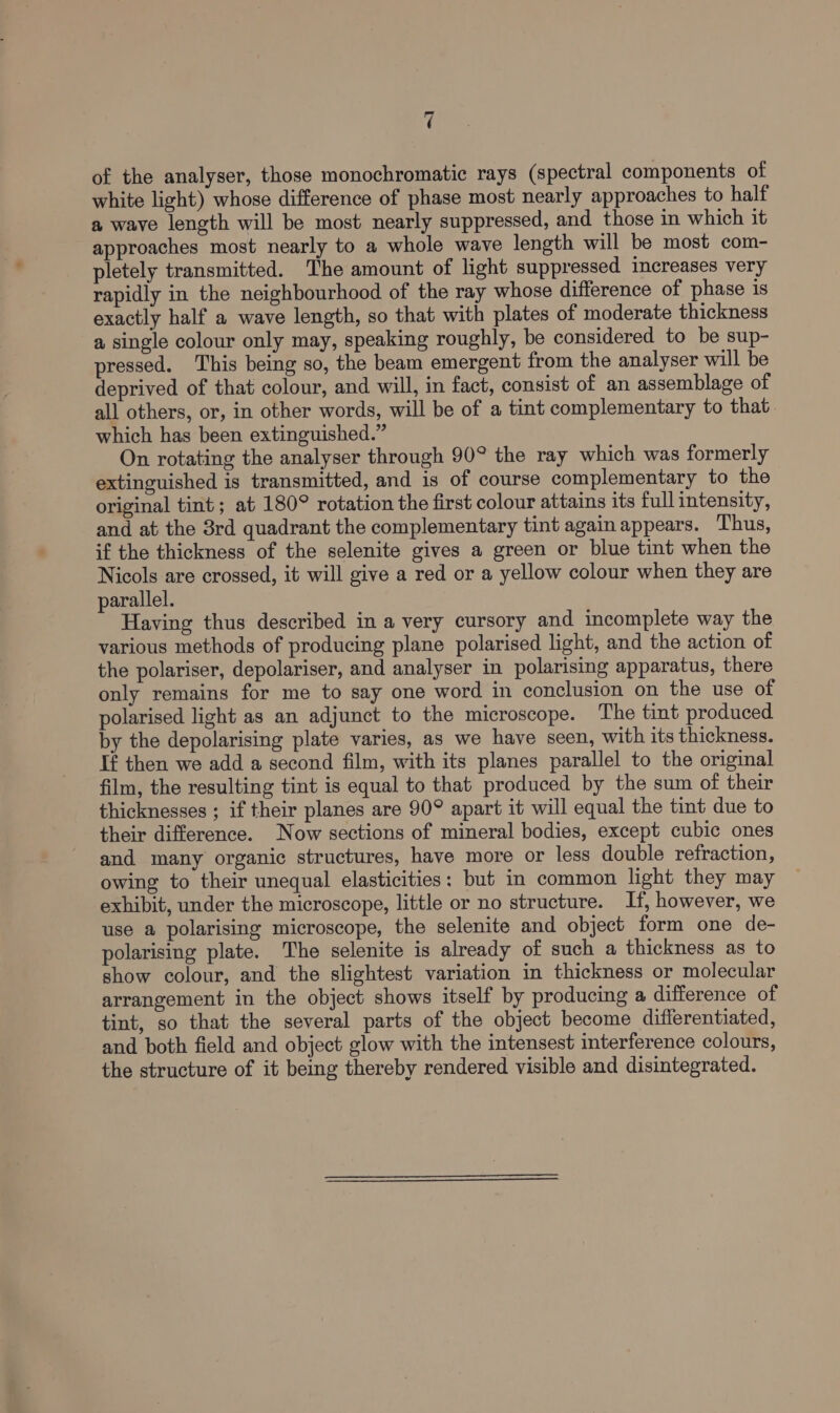 of the analyser, those monochromatic rays (spectral components of white light) whose difference of phase most nearly approaches to half a wave length will be most nearly suppressed, and those in which it approaches most nearly to a whole wave length will be most com- pletely transmitted. The amount of light suppressed increases very rapidly in the neighbourhood of the ray whose difference of phase is exactly half a wave length, so that with plates of moderate thickness a single colour only may, speaking roughly, be considered to be sup- pressed. This being so, the beam emergent from the analyser will be deprived of that colour, and will, in fact, consist of an assemblage of all others, or, in other words, will be of a tint complementary to that which has been extinguished.” On rotating the analyser through 90° the ray which was formerly extinguished is transmitted, and is of course complementary to the original tint; at 180° rotation the first colour attains its full intensity, and at the 3rd quadrant the complementary tint again appears. Thus, if the thickness of the selenite gives a green or blue tint when the Nicols are crossed, it will give a red or a yellow colour when they are parallel. Having thus described in a very cursory and incomplete way the various methods of producing plane polarised light, and the action of the polariser, depolariser, and analyser in polarising apparatus, there only remains for me to say one word in conclusion on the use of polarised light as an adjunct to the microscope. ‘The tint produced. by the depolarising plate varies, as we have seen, with its thickness. If then we add a second film, with its planes parallel to the original film, the resulting tint is equal to that produced by the sum of their thicknesses ; if their planes are 90° apart it will equal the tint due to their difference. Now sections of mineral bodies, except cubic ones and many organic structures, have more or less double refraction, owing to their unequal elasticities: but in common light they may exhibit, under the microscope, little or no structure. If, however, we use a polarising microscope, the selenite and object form one de- polarising plate. The selenite is already of such a thickness as to show colour, and the slightest variation in thickness or molecular arrangement in the object shows itself by producing a difference of tint, so that the several parts of the object become differentiated, and both field and object glow with the intensest interference colours, the structure of it being thereby rendered visible and disintegrated.