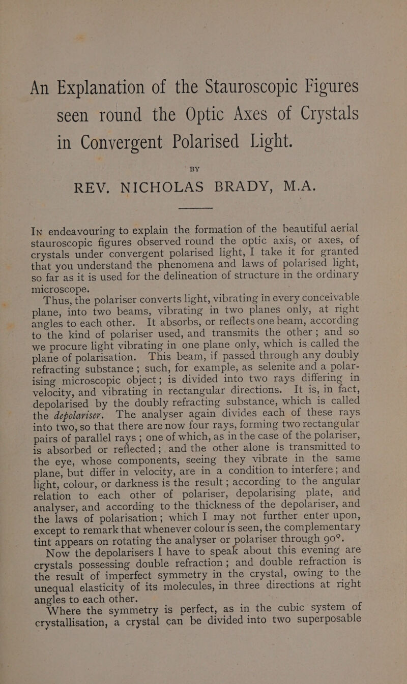 An Explanation of the Stauroscopic Figures seen round the Optic Axes of Crystals in Convergent Polarised Light. BY REV, NICHOLAS BRADY, M.A. In endeavouring to explain the formation of the beautiful aerial stauroscopic figures observed round the optic axis, or axes, of crystals under convergent polarised light, I take it for granted that you understand the phenomena and laws of polarised light, so far as it is used for the delineation of structure in the ordinary microscope. Thus, the polariser converts light, vibrating in every conceivable plane, into two beams, vibrating in two planes only, at right angles to each other. It absorbs, or reflects one beam, according to the kind of polariser used, and transmits the other; and so we procure light vibrating in one plane only, which is called the plane of polarisation. This beam, if passed through any doubly refracting substance ; such, for example, as selenite and a polar- ising microscopic object; is divided into two trays differing in velocity, and vibrating in rectangular directions. It is, in fact, depolarised by the doubly refracting substance, which is called the depolarisey. The analyser again divides each of these rays into two, so that there are now four rays, forming two rectangular pairs of parallel rays ; one of which, as in the case of the polariser, ig absorbed or reflected; andthe other alone is transmitted to the eye, whose components, seeing they vibrate in the same plane, but differ in velocity, are in a condition to interfere; and light, colour, or darkness is the result ; according to the angular relation to each other of polariser, depolarising plate, and analyser, and according to the thickness of the depolariser, and the laws of polarisation; which I may not further enter upon, except to remark that whenever colour is seen, the complementary tint appears on rotating the analyser or eee through go®. Now the depolarisers I have to speak about this evening are crystals possessing double refraction ; and double refraction is the result of imperfect symmetry in the crystal, owing to the unequal elasticity of its molecules, in three directions at right angles to each other. Where the symmetry is perfect, as in the cubic system of crystallisation, a crystal can be divided into two superposable