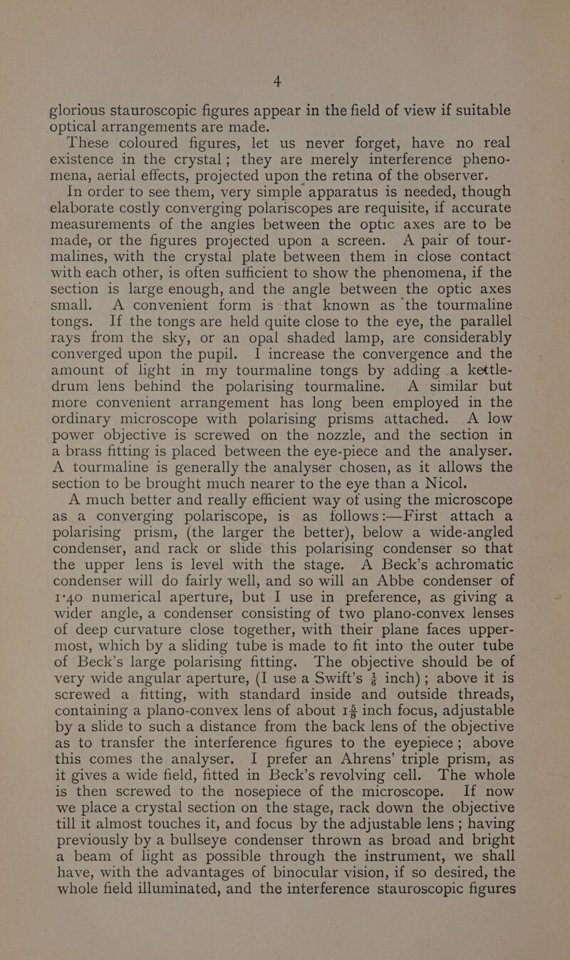 glorious stauroscopic figures appear in the field of view if suitable optical arrangements are made. These coloured figures, let us never forget, have no real existence in the crystal; they are merely interference pheno- mena, aerial effects, projected upon the retina of the observer. In order to see them, very simple apparatus is needed, though elaborate costly converging polariscopes are requisite, if accurate measurements of the angles between the optic axes are to be made, or the figures projected upon a screen. A pair of tour- malines, with the crystal plate between them in close contact with each other, is often sutficient to show the phenomena, if the section is large enough, and the angle between the optic axes small. A convenient form is that known as the tourmaline tongs. If the tongs are held quite close to the eye, the parallel rays from the sky, or an opal shaded lamp, are considerably converged upon the pupil. I increase the convergence and the amount of light in my tourmaline tongs by adding a kettle- drum lens behind the polarising tourmaline. A similar but more convenient arrangement has long been employed in the ordinary microscope with polarising prisms attached. A low power objective is screwed on the nozzle, and the section in a brass fitting is placed between the eye-piece and the analyser. A tourmaline is generally the analyser chosen, as it allows the section to be brought much nearer to the eye than a Nicol. A much better and really efficient way of using the microscope aS a converging polariscope, is as follows:—First attach a polarising prism, (the larger the better), below a wide-angled condenser, and rack or slide this polarising condenser so that the upper lens is level with the stage. A Beck’s achromatic condenser will do fairly well, and so will an Abbe condenser of 1°40 numerical aperture, but I use in preference, as giving a wider angle, a condenser consisting of two plano-convex lenses of deep curvature close together, with their plane faces upper- most, which by a sliding tube is made to fit into the outer tube of Beck’s large polarising fitting. The objective should be of very wide angular aperture, (I use a Swift’s § inch); above it is screwed a fitting, with standard inside and outside threads, containing a plano-convex lens of about 12 inch focus, adjustable by a slide to such a distance from the back lens of the objective as to transfer the interference figures to the eyepiece; above this comes the analyser. I prefer an Ahrens’ triple prism, as it gives a wide field, fitted in Beck’s revolving cell. The whole is then screwed to the nosepiece of the microscope. If now we place a crystal section on the stage, rack down the objective till it almost touches it, and focus by the adjustable lens ; having previously by a bullseye condenser thrown as broad and bright a beam of light as possible through the instrument, we shall have, with the advantages of binocular vision, if so desired, the whole field illuminated, and the interference stauroscopic figures