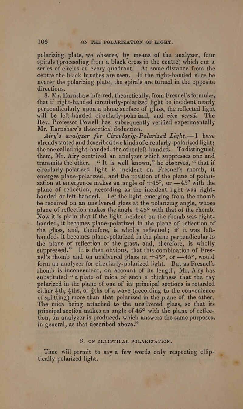 polarizing plate, we observe, by means of the analyzer, four spirals (proceeding from a black cross in the centre) which cut a series of circles at every quadrant. At some distance from the centre the black brushes are seen. If the right-handed slice be nearer the polarizing plate, the spirals are turned in the opposite directions. 8. Mr. Earnshawinferred, theoretically, from Fresnel’s formule, that if right-handed circularly-polazized light be incident nearly perpendicularly upon a plane surface of glass, the reflected light will be left-handed circularly-polarized, and wice versd. The Rey. Professor Powell has subsequently verified experimentally Mr. Earnshaw’s theoretical deduction. Airy’s analyzer for Circularly-Polarized Light.—I have already stated and described two kinds of circularly-polarized light; the one called right-handed, the otherleft-handed. Todistinguish them, Mr. Airy contrived an analyzer which suppresses one and transmits the other. ‘‘ It is well known,” he observes, ‘‘ that if circularly-polarized light is incident on Fresnel’s rhomb, it emerges plane-polarized, and the position of the plane of polari- zation at emergence makes an angle of +45°, or —45° with the lane of reflection, according as the incident light was right- handed or left-handed. Let the light emerging from the rhomb be received on an unsilvered glass at the polarizing angle, whose plane of reflection makes the angle +45° with that of the rhomb. Now it is plain that if the light incident on the rhomb was right- handed, it becomes plane-polarized in the plane of reflection of the glass, and, therefore, is wholly reflected; if it was left- handed, it becomes plane-polarized in the plane perpendicular to the plane of reflection of the glass, and, therefore, is wholly suppressed.” It is then obvious, that this combination of Fres- nel’s rhomb and on unsilvered glass at +45°, or —45°, would form an analyzer for circularly-polarized light. But as Fresnel’s rhomb is inconvenient, on account of its length, Mr. Airy has substituted ‘‘a plate of mica of such a thickness that the ray polarized in the plane of one of its principal sections is retarded either 1th, ths, or 8ths of a wave (according to the convenience of splitting) more than that polarized in the plane of the other. The mica being attached to the unsilvered glass, so that its principal section makes an angle of 45° with the plane of reflec- tion, an analyzer is produced, which answers the same purposes, in general, as that described above.” 6. ON ELLIPTICAL POLARIZATION. Time will permit to say a few words only respecting ellip- tically polarized light.