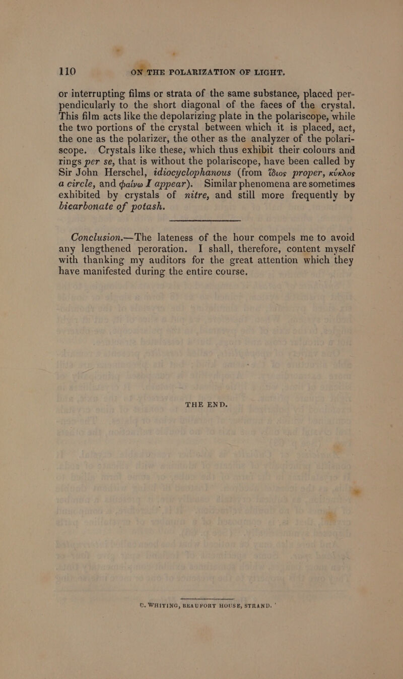 or interrupting films or strata of the same substance, placed per- pendicularly to the short diagonal of the faces of the crystal. This film acts like the depolarizing plate in the polariscope, while the two portions of the crystal between which it is placed, act, the one as the polarizer, the other as the analyzer of the polari- scope. Crystals like these, which thus exhibit their colours and rings per se, that is without the polariscope, have been called by Sir John Herschel, tdzoeyclophanous (from ‘ios proper, xicdos a circle, and daive J appear). Similar phenomena are sometimes exhibited by crystals of mnztre, and still more frequently by bicarbonate of potash. Conclusion.—The lateness of the hour compels me to avoid any lengthened peroration. I shall, therefore, content myself with thanking my auditors for the great attention which they have manifested during the entire course. THE END. t. WHITING, BEAUFORT HOUSE, STRAND. '