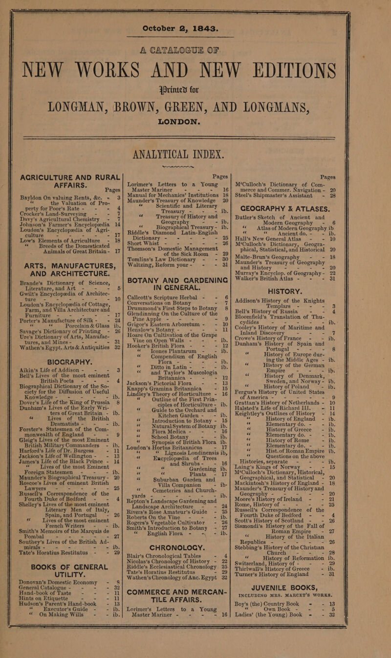October 2, 1843. A CATALOGUE OF. {Printed for LONDON. AFFAIRS. Pages Bayldon On valuing Rents, &amp;. - 3 the Valuation of Pro- perty forPoor’s Rate- - - 4 Crocker’s Land-Surveying - - 7 Davy’s Agricultural Chemistry us Johnson’s Farmer’s Encyclopedia 14 Loudon’s Enoyclopredia. of pert: culture - li Low’s Elements of ‘Agriculture - 18 «Breeds of the Domesticated Animals of Great Britain- 17 ARTS, MANUFACTURES, AND ARCHITECTURE. Brande’s Dictionary of Boience, Literature, and Art - 5 Gwilt’s Encyclopedia of Architec- ture - 10 Loudon’s Encyclopedia of Cottage, Farm, and Villa Sreniactare and Furniture - - i7 Porter’ s Manufacture ofSik- - 24 ae Porcelain&amp; Glass ib, Mas caee s Dictionary of Printing - 26 Ure’s Dictionary of Arts, Manufac- tures,and Mines- — - 31 Wathen’s Egypt. Arts &amp; Antiquities 32 BIOGRAPHY. Aikin’s Life of Addison - = = Bell’s Lives of the most eminent British Poets - 4 Biographical Dictionary of the So- ciety for the Diffusion of Useful Knowledge ib. Dover’s Life of the ‘King of Pyussia 8 Dunham’s Lives of the Early Wri- ters of Great Britain - ib. “ Lives of the British Dramatists - - ib. Forster’s Statesmen of the Com- monwealth of England - 9 Gleig’s Lives of the most Eminent British MilitaryCommanders - ib. Harford’s Life of Dr. Burgess - ll Jackson’s Lifeof Wellington- - 13 James’s Life of the Black Prince - 14 &amp; Lives of the most Eminent Foreign Statesmen - - ~- ib. Maunder’s Biographical Treasury- 20 Roscoe’s Lives of eminent British Lawyers - 25 Russell’s Correspondence of the Fourth Duke of Bedford - - 4 Shelley’s Lives of the most eminent Literary Men of Italy, Spain, and Portugal - 26 sé Lives of the most eminent French Writers - ib. Smith’s Memoirs of the Maxquis de Pombal - 27 Southey’s Lives of the British Ad- mirals- - - ib. Tate’s Horatius Restitutus Si sar) BOOKS OF GENERAL UTILITY. Donovan’s Domestic Economy 8 General Catalogue - - - 32 Hand-book of Taste - - ll Hudson’s Parent’s Hand: book 66 Executor’s Guide - Hints on Etiquette ie i! “ On Making Wills - - ANALYTICAL INDEX. ee a Pages Lorimer’s Letters to a Young Master Mariner - - - 16 Manual for Mechanics’ Institutions 18 Maunder’s Treasury of Knowledge 20 se Scientific and =, Treasury - ib. «§ Treasury of History and Geography =) e:-yib, oe Biographical Treasury- ib. Riddle’s Diamond Desi Eels Dictionary - - 25 Short Whist - - 26 Thomson’s Domestic Management of the Sick Room - 29 Tomlins’s Law Dictionary - - 30 Waltzing, Reform your- - - 3l BOTANY AND GARDENING IN GENERAL. Callcott’s Scripture Herbal - - 6 Conversations on Botany 7 Drummond’s First Steps to Botany 8 Glendinning On the Culture of the Pine App Ue ae Se - 9 Grigor’s toe Arboretum - - 10 Henslow’s Botany. - ll Hoare On Cultivation of the Grape Vine on Open Walls - = - ib. Hooker’ s British Flora - - - 12 Icones Plantarum - ib. « ~~ Compendium of English Flora - - ib. se Ditto. m Latin =| - ib. «¢ and Taylor’s Muscologia Britannica = - - 12 Jackson’s Pictorial Flora = - - B Knapp’s Gramina Britannica - 15 Lindley’s Theory of Horticulture - 16 Cs Outline of the First Prin- ciples of Horticulture - ib. Guide to the Orchard and | Kitchen Garden - - ib. $6 Introduction to Botany - 15 s6 Natural System of Botany ib. SS Flora Medica - - 16 sé School Botany ib. s§ Synopsis of British Flora ib. Loudon’s Hortus Britannicus ot a fg «* Lignosis Londinensis ib, fs Encyclopedia of Trees and Shrubs - - 16 ce < Gardening ib. «5 08 Plants - 17 £6 Suburban Garden and Villa Companion - ib: &amp; Cemeteries and Church- yards - ib. Renton! 8 Landscape Gardening and Landscape Architecture - - 24 Rivers’s Rose Amateur’s Guide - 25 Roberts On the Vine - - - ib. Rogers’s Vegetable Cultivator - 26 Smith’s Introduction to Botany - 27 « English Flora - ~-, - ib. CHRONOLOCY. Blair’s Chronological Tables ee ed Nicolas’s Chr onology of History - 22 Tate’s Horatius Restitutus 29 Wathen’s Chronology of Anc. Egypt 32 COMMERCE AND MERCAN- TILE AFFAIRS. Lorimer’s Letters to a Young Master Mariner - - = - Pages M‘Culloch’s Dictionary of Com- merce and Commer. Navigation - 20 Steel’s Shipmaster’s Assistant - 28 GEOGRAPHY &amp; ATLASES. Butler’s Sketch of Ancient and Modern Geography - 6 «¢ Atlas of Modern Geography, ib ‘3 e¢ Ancient do, - ib, Hall’s New General Atlas - - 10 M‘Culloch’s Dictionary, Geogra- phical, Statistical, and Historical 20 Malte-Brun’s Geography = - 18 Maunder’s Treasury of Geography and History - 20 Murray’s Encyelop. of Geogr aphy - - 22 Walker’s British Atlas - 31 HISTORY. Addison’s History of the Knights Templars - - 3 Bell’s History of Russia - 4 Bloomfield’s Translation of Thu- cydides - ib.* Cooley’s History of Maritime and Inland Discover Seat) See Crowe’s History of France - ib. Dunham’s History of ppain and Portugal - 8 LH History of Europe dur- ing the Middle Ages - ib. Se History of the German Empire - ib. ce History of Denmark, Sweden, and Norway - ib, ee History of Poland - ib. Fergus’s History of United States of America - - 9 Grattan’ s History of Netherlands - 10 Halsted’s Life of Richard III. = 1] Keightley’ s Outlines of History - 14 History of England - ib. Sf Elementary do. - - ib. Se History of Greece - ib. <e Elementary do. - - ‘ib. se History of Rome - ib. sf Elementary do. - — - ib. hy Hist.of Roman Empire ib. Os Questions on the ete Histories, separate - - ib. Laing’s Kings of Norwa 15 M‘Culloch’s Picton, eee, Geographical, and Statistical - 20 Mackintosh’s History of England - 18 Maunder’s weer ary of HASSEPry ang Geography - 20 Moore’s Teor of Ireland = {5-21 Rome, History of - - 25 Russell’s Correspondence of the Fourth Duke of Bedford - - 4 Scott's History of Scotland - - 26 Sismondi’s History of the Fall of Roman Empire -- 27 “¢ History of the Italian Republics - 26 Stebbing’s History of the Christian Church — - 28 Ww History of Reformation ib. Switzerland, History of - - - 29 Thirlwalls History of Greece - ib. Turner’s History of England - 31 JUVENILE BOOKS, INCLUDING MRS. MARCET’S WORKS, Boy’s s (the) Country Book = ~- 13 wn Book - - - 3d Ladies? (the Young) Book = ~- 32