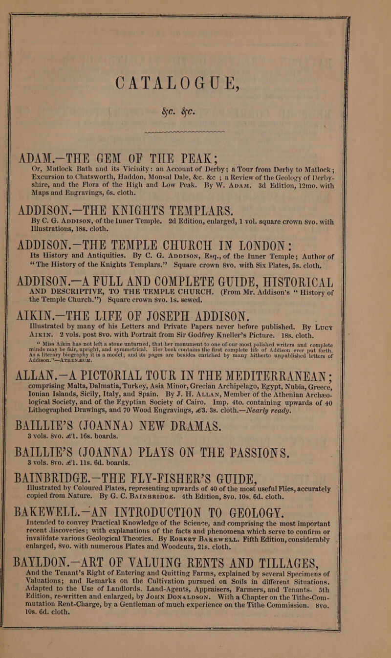 CATALOGUE, &e. &e. ADAM.—THE GEM OF THE PEAK; Or, Matlock Bath and its Vicinity: an Account of Derby; a Tour from Derby to Matlock; Excursion to Chatsworth, Haddon, Monsal Dale, &c. &c ; a Review of the Geology of Derby- shire, and the Flora of the High and Low Peak. By W. Apam. 3d Edition, 12mo. with Maps and Engravings, 6s. cloth. ADDISON.—THE KNIGHTS TEMPLARS. By C. G. Appison, of the Inner Temple. 2d Edition, enlarged, 1 vol. square crown 8vo. with Illustrations, 18s. cloth. ADDISON.—THE TEMPLE CHURCH IN LONDON: Its History and Antiquities. By C. G. Appison, Esq., of the Inner Temple; Author of “The History of the Knights Templars.”? Square crown 8vo. with Six Plates, 5s. cloth. ADDISON.—A FULL AND COMPLETE GUIDE, HISTORICAL the Temple Church.’’) Square crown 8vo. ls. sewed. ATKIN.—THE LIFE OF JOSEPH ADDISON. Illustrated by many of his Letters and Private Papers never before published. By Lucy AIKIN. 2 vols. post 8vo. with Portrait from Sir Godfrey Kneller’s Picture. 18s. cloth. “ Miss Aikin has not left a stone unturned, that her monument to one of our most polished writers and complete minds may be fair, upright, and symmetrical. Her book contains the first complete life of Addison ever put forth. Asa literary biography it is a model; and its pages are besides enriched by many hitherto unpublished letters of Addison.” —ATHEN ZUM. ALLAN.—A PICTORIAL TOUR IN THE MEDITERRANEAN; comprising Malta, Dalmatia, Turkey, Asia Minor, Grecian Archipelago, Egypt, Nubia, Greece, Ionian Islands, Sicily, Italy, and Spain. By J. H. ALLAN, Member of the Athenian Archeo- logical Society, and of the Egyptian Society of Cairo. Imp. 4to. containing upwards of 40 Lithographed Drawings, and 70 Wood Engravings, €3. 3s. cloth.— Nearly ready. BAILLIE’S (JOANNA) NEW DRAMAS. 3 vols. 8vo. €1. 16s. boards. BATLLIE’S (JOANNA) PLAYS ON THE PASSIONS. 3 vols. 8vo. £1. 11s. 6d. boards. BAINBRIDGE.—THE FLY-FISHER’S GUIDE, {illustrated by Coloured Plates, representing upwards of 40 of the most useful Flies, accurately copied from Nature. By G.C. BAINBRIDGE. 4th Edition, 8vo. 10s. 6d. cloth. BAKEWELL.—AN INTRODUCTION TO GEOLOGY. Intended to convey Practical Knowledge of the Science, and comprising the most important recent discoveries; with explanations of the facts and phenomena which serve to confirm or enlarged, 8vo. with numerous Plates and Woodcuts, 21s. cloth. BAYLDON.—ART OF VALUING RENTS AND TILLAGES, And the Tenant’s Right of Entering and Quitting Farms, explained by several Specimens of Adapted to the Use of Landlords, Land-Agents, Appraisers, Farmers, and Tenants. 5th Edition, re-written and enlarged, by Joun DoNALDSON. With a Chapter on the Tithe-Com- mutation Rent-Charge, by a Gentleman of much experience on the Tithe Commission. syo. 10s. 6d. cloth.