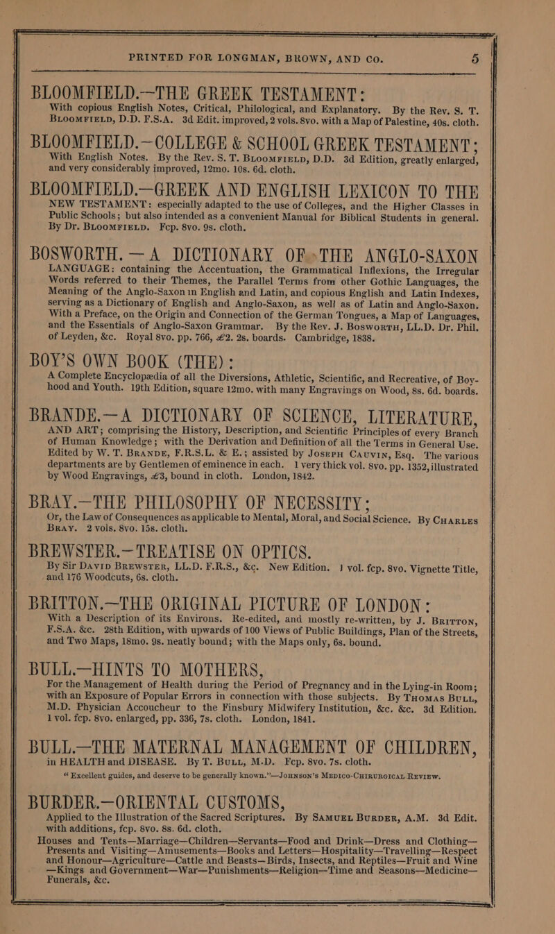 BLOOMFIELD.—THE GREEK TESTAMENT: With copious English Notes, Critical, Philological, and Explanatory. By the Rev. S. T. BLOOMFIELD, D.D. F.S.A. 3d Edit. improved, 2 vols. 8vo. with a Map of Palestine, 40s. cloth. BLOOMFIELD.—COLLEGE &amp; SCHOOL GREEK TESTAMENT; With English Notes. By the Rev. S.T. BLoomFIELD, D.D. 3d Edition, greatly enlarged, and very considerably improved, 12mo. 10s. 6d. cloth. BLOOMFIELD.—GREEK AND ENGLISH LEXICON TO THE NEW TESTAMENT: especially adapted to the use of Colleges, and the Higher Classes in Public Schools; but also intended as a convenient Manual for Biblical Students in general. By Dr. BLOOMFIELD. Fcp. 8vo. 9s. cloth. BOSWORTH. — A DICTIONARY OFTHE ANGLO-SAXON LANGUAGE: containing the Accentuation, the Grammatical Inflexions, the Irregular Words referred to their Themes, the Parallel Terms from other Gothic Languages, the Meaning of the Anglo-Saxon in English and Latin, and copious English and Latin Indexes, serving as a Dictionary of English and Anglo-Saxon, as well as of Latin and Anglo-Saxon, With a Preface, on the Origin and Connection of the German Tongues, a Map of Languages, and the Essentials of Anglo-Saxon Grammar. By the Rev. J. Boswortu, LL.D. Dr. Phil. of Leyden, &amp;c. Royal 8vo. pp. 766, £2. 2s. boards. Cambridge, 1838. BOY’S OWN BOOK (THE): A Complete Encyclopedia of all the Diversions, Athletic, Scientific, and Recreative, of Boy- hood and Youth. 19th Edition, square 12mo. with many Engravings on Wood, 8s. 6d. boards. BRANDE.—A DICTIONARY OF SCIENCE, LITERATURE, AND ART; comprising the History, Description, and Scientific Principles of every Branch of Human Knowledge; with the Derivation and Definition of ail the Terms in General Use. Edited by W. T. BRanDE, F.R.S.L. &amp; E.; assisted by JosepH Cauvin, Esq. The various departments are by Gentlemen of eminence ineach. 1 very thick vol. 8vo. pp. 1352, illustrated by Wood Engravings, £3, bound in cloth. London, 1842. BRAY.—THE PHILOSOPHY OF NECESSITY; Or, the Law of Consequences as applicable to Mental, Moral, and Social Science. By CHARLES Bray. 2 vols. 8vo. 15s. cloth. BREWSTER.—TREATISE ON OPTICS. By Sir Davip Brewster, LL.D. F.R.S., &amp;c. New Edition. 3 vol. fep. 8vo. Vignette Title, and 176 Woodcuts, 6s. cloth. BRITTON.—THE ORIGINAL PICTURE OF LONDON: With a Description of its Environs. Re-edited, and mostly re-written, by J. Brirron, F.S.A. &amp;c. 28th Edition, with upwards of 100 Views of Public Buildings, Plan of the Streets, and Two Maps, 18mo. 9s. neatly bound; with the Maps only, 6s. bound. BULL.—HINTS TO MOTHERS, For the Management of Health during the Period of Pregnancy and in the Lying-in Room; with an Exposure of Popular Errors in connection with those subjects. By THomas BULL, M.D. Physician Accoucheur to the Finsbury Midwifery Institution, &amp;c. &amp;c. 3d Edition. 1 vol. fcp. 8vo. enlarged, pp. 336, 7s. cloth. London, 1841. BULL.—THE MATERNAL MANAGEMENT OF CHILDREN, in HEALTH and DISEASE. By T. Buu, M.D. Fcp. 8vo. 7s. cloth. “ Excellent guides, and deserve to be generally known.”—JoHNson’s MEDICO-CHIRURGICAL REVIEW. BURDER.—ORIENTAL CUSTOMS, Applied to the Illustration of the Sacred Scriptures. By SAMUEL BurDER, A.M. 3d Edit. with additions, fcp. 8vo. 8s. 6d. cloth. Houses and Tents—Marriage—Children—Servants—Food and Drink—Dress and Clothing— Presents and Visiting—Amusements—Books and Letters—Hospitality—Travelling—Respect and Honour—Agriculture—Cattle and Beasts— Birds, Insects, and Reptiles—Fruit and Wine —Kings and Government—War—Punishments—Religion--Time and Seasons—Medicine— Funerals, &amp;c.
