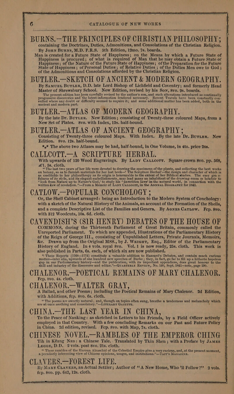 BURNS.—THE PRINCIPLES OF CHRISTIAN PHILOSOPHY: containing the Doctrines, Duties, Admonitions, and Consolations of the Christian Religion. By JoHn Burns, M.D. F.R.S. 5th Edition, 12mo. 7s. boards. Man is created for a Future State of Happiness; on the Means by which a Future State of Happiness is procured; of what is required of Man that he may obtain a Future State of Happiness; of the Nature of the Future State of Happiness; ofthe Preparation for the Future State of Happiness ; of Personal Duties ; of Relative Duties ; of the Duties Men owe to God; of the Admonitions and Consolations afforded by the Christian Religion. BUTLER.—SKETCH OF ANCIENT &amp; MODERN GEOGRAPHY. By SAMUEL BuTLER, D.D. late Lord Bishop of Lichfield and Coventry; and formerly Head Master of Shrewsbury School. New Edition, revised by his Son, 8vo. 9s. boards. ° The present edition has been carefully revised by the author’s son, and such alterations introduced as continually progressive discoveries and the latest information rendered necessary. Recent Travels have been constantly con- sulted where any doubt or difficulty seemed to require it; and some additional matter has been added, both in the ancient and modern part. BUTLER.—ATLAS OF MODERN GEOGRAPHY. By the late Dr. BurLeER. New Edition; consisting of Twenty-three coloured Maps, from a New Set of Plates. 8vo. with Index, 12s. half-bound. BUTLER.—ATLAS OF ANCIENT GEOGRAPHY ; Consisting of Twenty-three coloured Maps. With Index. By the late Dr. Burter. New Edition. S8vo. 12s. half-bound. *,* The above two Atlases may be had, half-bound, in One Volume, in 4to. price 24s. CALLCOTT.—A SCRIPTURE HERBAL. With upwards of 120 Wood Engravings. By Lapy CAuucoTr. Square crown 8yo. pp. 568, £1. 5s. cloth. “ The last two years of her life were devoted to drawing the specimens of the plants, and collecting the best works on botany, so as to furnish materials for her last book—* The Seripture Herbal’—the design and character of which is as creditable to her philanthropy as its origin is honourable to the extent of her Biblical studies. The easy gra: e- Or, the Shell Cabinet arranged: being an Introduction to the Modern System of Conchology: with a sketch of the Natural History of the Animals, an account of the Formation of the Shells, and a complete Descriptive List of the Families and Genera, By AGNES CATLOow. Fep. 8vo. with 312 Woodcuts, 10s. 6d. cloth. CAVENDISH’S (SIR HENRY) DEBATES OF THE HOUSE OF COMMONS, during the Thirteenth Parliament of Great Britain, commonly called the Unreported Parliament. To which are appended, Illustrations of the Parliamentary History of the Reign of George III., consisting of Unpublished Letters, Private Journals, Memoirs, &amp;c. Drawn up from the Original MSS., by J. Wrigut, Esq., Editor of the Parliamentary History of England. In 4 vols. royal 8vo. Vol. 1 is now ready, 25s. cloth. This work is also published in Parts, 6s. each, of which six are now published. *¢ These Reports (1768—1774) constitute a valuable addition to Hansard’s Debates, and contain much curious matter—inter alia, upwards of one hundred new speeches of Burke ; they, in fact, go far to fill up a hitherto hopeless gap in our Parliamentary history—and the publication, with its important appendices, does great honour to the skill and industry of the discoverer and editor,”—-QUARTERLY RxEvirw, No. 140, Sept. 1842—note, page 290. CHALENOR.—POETICAL REMAINS OF MARY CHALENOR. Fcp. 8vo. 4s. cloth. CHALENOR.—WALTER GRAY, A Ballad, and other Poems; including the Poetical Remains of Mary Chalenor. 2d Edition, with Additions, fcp. 8vo. 6s. cloth. “ The poems are sweetly natural; and, though on topics often sung, breathe a tenderness and melancholy which are at once soothing and consolatory.’’—LITERARY GAZETTE. 3 CHINA.—THE LAST YEAR IN CHINA, To the Peace of Nanking: as sketched in Letters to his Friends, by a Field Officer actively employed in that Country. With a few concluding Remarks on our Past and Future Policy in China. 2d edition, revised. Fep. 8vo. with Map, 7s. cloth. CHINESE NOVEL.—RAMBLES OF THE EMPEROR CHING Tih in Kéang Nan: a Chinese Tale.. Translated by Tkin Shen; with a Preface by JAMES Lecce, D.D. 2 vols. post 8vo. 21s. cloth. «¢ These rambles of the Haroun Alraschid of the Celestial Empire give a very curious, and, at the present moment, a peculiarly interesting view of Chinese opinions, usages, and institutions.’”—Tarr’s MAGAZINE. CLAVERS.—FOREST LIFE. By Mary CLAVERS, an Actual Settler; Author of ‘A New Home, Who ’ll Follow??? 2 vols. fcp. 8vo. pp. 642, 12s. cloth.