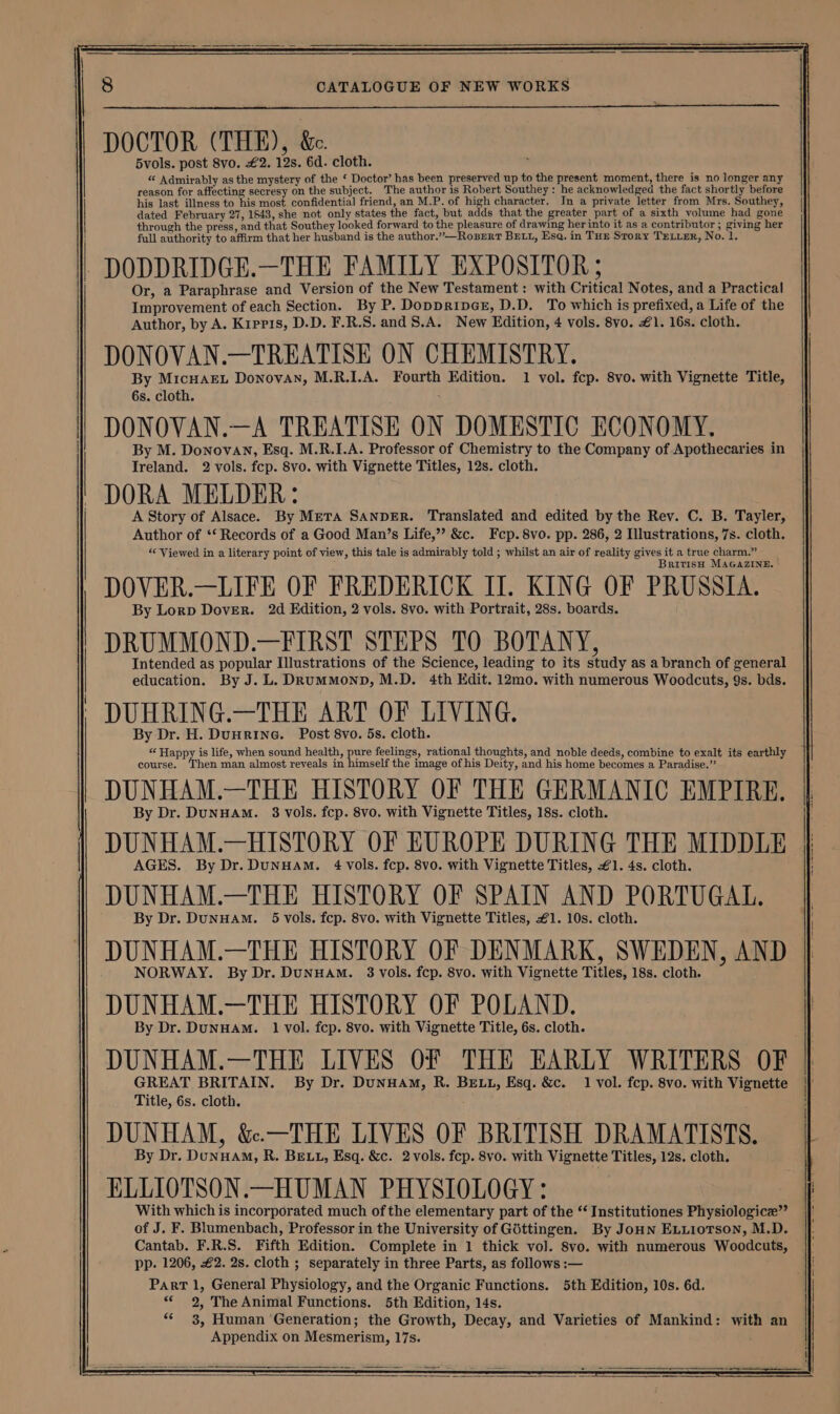 DOCTOR (THE), &. 5vols. post 8vo. £2. 12s. 6d. cloth. “« Admirably as the mystery of the ‘ Doctor’ has been preserved up to the present moment, there is no longer any reason for affecting secresy on the subject. The author is Robert Southey: he acknowledged the fact shortly before his last illness to his most confidential friend, an M.P. of high character. In a private letter from Mrs, Southey, dated February 27, 1543, she not only states the fact, but adds that the greater part of a sixth volume had gone through the press, and that Southey looked forward to the pleasure of drawing her into it as a contributor ; giving her full authority to affirm that her husband is the author.”—RoberT BELL, Esa. in Tur Story TELrer, No. 1. DODDRIDGE.—THE FAMILY EXPOSITOR ; Or, a Paraphrase and Version of the New Testament: with Critical Notes, and a Practical Improvement of each Section. By P. DoppripeGr, D.D. To which is prefixed, a Life of the Author, by A. Kipris, D.D. F.R.S. and S.A. New Edition, 4 vols. 8vo. £1. 16s. cloth. DONOVAN.—TREATISE ON CHEMISTRY. By MicHAEL Donovan, M.R.I.A. Fourth Edition. 1 vol. fcp. 8vo. with Vignette Title, 6s. cloth. . DONOVAN.—A TREATISE ON DOMESTIC ECONOMY. By M. Donovan, Esq. M.R.I.A. Professor of Chemistry to the Company of Apothecaries in Ireland. 2 vols. fcp. 8vo. with Vignette Titles, 12s. cloth. DORA MELDER: A Story of Alsace. By Meta SANDER. Translated and edited by the Rev. C. B. Tayler, Author of *‘ Records of a Good Man’s Life,”’ &c. Fcp. 8vo. pp. 286, 2 Illustrations, 7s. cloth. “‘ Viewed in a literary point of view, this tale is admirably told ; whilst an air of reality gives it a true charm.” British MAaGaZINne. DOVER.—LIFE OF FREDERICK Il. KING OF PRUSSIA. By Lorp Dover. 2d Edition, 2 vols. 8vo. with Portrait, 28s. boards. DRUMMOND.—FIRST STEPS TO BOTANY, Intended as popular Illustrations of the Science, leading to its study as a branch of general education. By J. L. DRumMonp, M.D. 4th Edit. 12mo. with numerous Woodcuts, 9s. bds. DUNHAM.—HISTORY OF EUROPE DURING THE MIDDLE AGES. By Dr.DuNHAM. 4 vols. fcp. 8vo. with Vignette Titles, £1. 4s. cloth. DUNHAM.—THE HISTORY OF SPAIN AND PORTUGAL. By Dr. DunHAM. 5 vols. fcp. 8vo. with Vignette Titles, £1. 10s. cloth. DUNHAM.—THE HISTORY OF DENMARK, SWEDEN, AND } NORWAY. By Dr. DuNHAM. 3 vols. fcp. 8vo. with Vignette Titles, 18s. cloth. DUNHAM.—THE HISTORY OF POLAND. By Dr. DuNHAM. 1 vol. fcp. 8vo. with Vignette Title, 6s. cloth. DUNHAM.—THE LIVES OF THE EARLY WRITERS OF GREAT BRITAIN. By Dr. DunHAM, R. BELL, Esq. &c. 1 vol. fep. 8vo. with Vignette Title, 6s. cloth. DUNHAM, &.—THE LIVES OF BRITISH DRAMATISTS. By Dr. DunHaM, R. BELL, Esq. &c. 2 vols. fep. 8vo. with Vignette Titles, 12s. cloth. ELLIOTSON.—HUMAN PHYSIOLOGY: With which is incorporated much of the elementary part of the ‘‘ Institutiones Physiologice”’ Cantab. F.R.S. Fifth Edition. Complete in 1 thick vol. 8vo. with numerous Woodcuts, pp. 1206, €2. 2s. cloth ; separately in three Parts, as follows :— Part 1, General Physiology, and the Organic Functions. 5th Edition, 10s. 6d. «¢ 2, The Animal Functions. 5th Edition, 14s. «* 3, Human Generation; the Growth, Decay, and Varieties of Mankind: with an Appendix on Mesmerism, 17s.