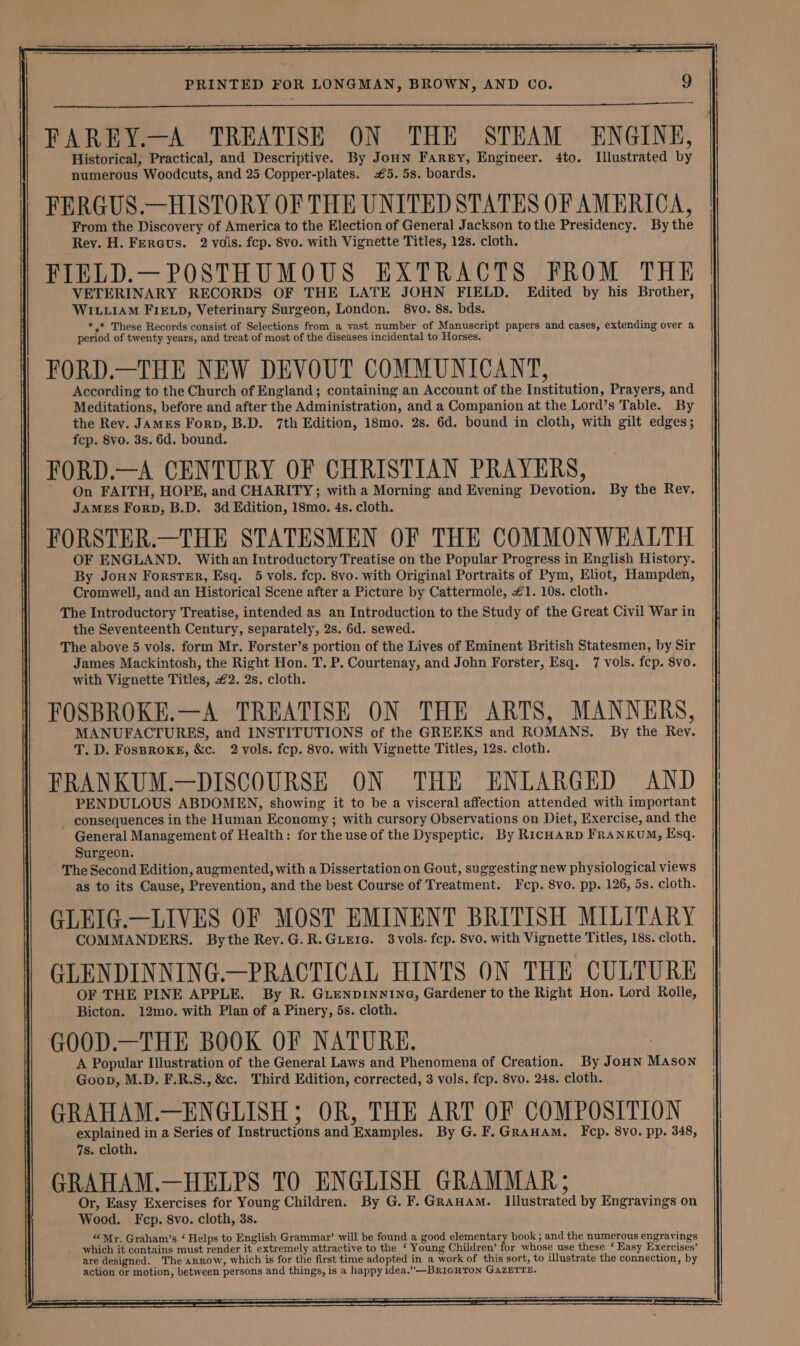 SS a eee PRINTED FOR LONGMAN, BROWN, AND Co. 9 FAREY.—A TREATISE ON THE STEAM ENGINE, Historical, Practical, and Descriptive. By JoHn Farey, Engineer. 4to. Illustrated by numerous Woodcuts, and 25 Copper-plates. #5. 5s. boards. FERGUS.—HISTORY OF THE UNITED STATES OF AMERICA, From the Discovery of America to the Election of General Jackson tothe Presidency. By the Rev. H. Fercus. 2 vois. fcp. 8vo. with Vignette Titles, 12s. cloth. FIELD.—POSTHUMOUS EXTRACTS FROM THE VETERINARY RECORDS OF THE LATE JOHN FIELD. Edited by his Brother, WILLIAM FIELD, Veterinary Surgeon, London. 8vo. 8s. bds. *.* These Records consist of Selections from a vast number of Manuscript papers and cases, extending over a period of twenty years, and treat of most of the diseases incidental to Horses. FORD.—THE NEW DEVOUT COMMUNICANT, According to the Church of England; containing an Account of the Institution, Prayers, and Meditations, before and after the Administration, and a Companion at the Lord’s Table. By the Rev. Jamzes Forp, B.D. 7th Edition, 18mo. 2s. 6d. bound in cloth, with gilt edges; fep. 8vo. 3s. 6d. bound. FORD.—A CENTURY OF CHRISTIAN PRAYERS, On FAITH, HOPE, and CHARITY; with a Morning and Evening Devotion. By the Rev. JAMES ForpD, B.D. 3d Edition, 18mo. 4s. cloth. FORSTER.—THE STATESMEN OF THE COMMONWEALTH OF ENGLAND. With an Introductory Treatise on the Popular Progress in English History. By JoHn Forster, Esq. 5 vols. fep. 8vo. with Original Portraits of Pym, Eliot, Hampden, Cromwell, and an Historical Scene after a Picture by Cattermole, #1. 10s. cloth. The Introductory Treatise, intended as an Introduction to the Study of the Great Civil War in the Seventeenth Century, separately, 2s. 6d. sewed. The above 5 vols. form Mr. Forster’s portion of the Lives of Eminent British Statesmen, by Sir James Mackintosh, the Right Hon. T. P. Courtenay, and John Forster, Esq. 7 vols. fcp. 8vo. with Vignette Titles, £2. 2s. cloth. FOSBROKE.—A TREATISE ON THE ARTS, MANNERS, MANUFACTURES, and INSTITUTIONS of the GREEKS and ROMANS. By the Rey. T. D. FosBRoKE, &amp;c. 2 vols. fcp. 8vo. with Vignette Titles, 12s. cloth. FRANKUM.—DISCOURSE ON THE ENLARGED AND PENDULOUS ABDOMEN, showing it to be a visceral affection attended with important consequences in the Human Economy; with cursory Observations on Diet, Exercise, and the General Management of Health: for the use of the Dyspeptic: By RicHArp FrRaANKUM, Ksq. Surgeon. The Second Edition, augmented, with a Dissertation on Gout, suggesting new physiological views as to its Cause, Prevention, and the best Course of Treatment. Fcp. 8vo. pp. 126, 5s. cloth. GLEIG.—LIVES OF MOST EMINENT BRITISH MILITARY COMMANDERS. Bythe Rev.G.R.Guerte. 3vols. fep. 8vo. with Vignette Titles, 18s. cloth, GLENDINNING.—PRACTICAL HINTS ON THE CULTURE OF THE PINE APPLE. By R. GLENDINWING, Gardener to the Right Hon. Lord Rolle, Bicton. 12mo. with Plan of a Pinery, 5s. cloth. GOOD.—THE BOOK OF NATURE. A Popular Illustration of the General Laws and Phenomena of Creation. By JoHN MAson Goon, M.D. F.R.S., &amp;c. Third Edition, corrected, 3 vols. fcp. 8vo. 24s. cloth. GRAHAM.—ENGLISH; OR, THE ART OF COMPOSITION explained in a Series of Instructions and Examples. By G.F.GRAHAmM. Fep. 8vo. pp. 348, 7s. cloth. GRAHAM.—HELPS TO ENGLISH GRAMMAR; Or, Easy Exercises for Young Children. By G. F. GRAHAM. Illustrated by Engravings on Wood. Fcp. 8vo. cloth, 3s. “ Myr. Graham’s ‘ Helps to English Grammar’ will be found a good elementary book ; and the numerous engravings _ which it contains must render it extremely attractive to the ‘ Young Children’ for whose use these ‘ Easy Exercises’ are designed. The arrow, which is for the first time adopted in a work of this sort, to illustrate the connection, by action or motion, between persons and things, is a happy idea.”—BRIGHTON GAZETTE.