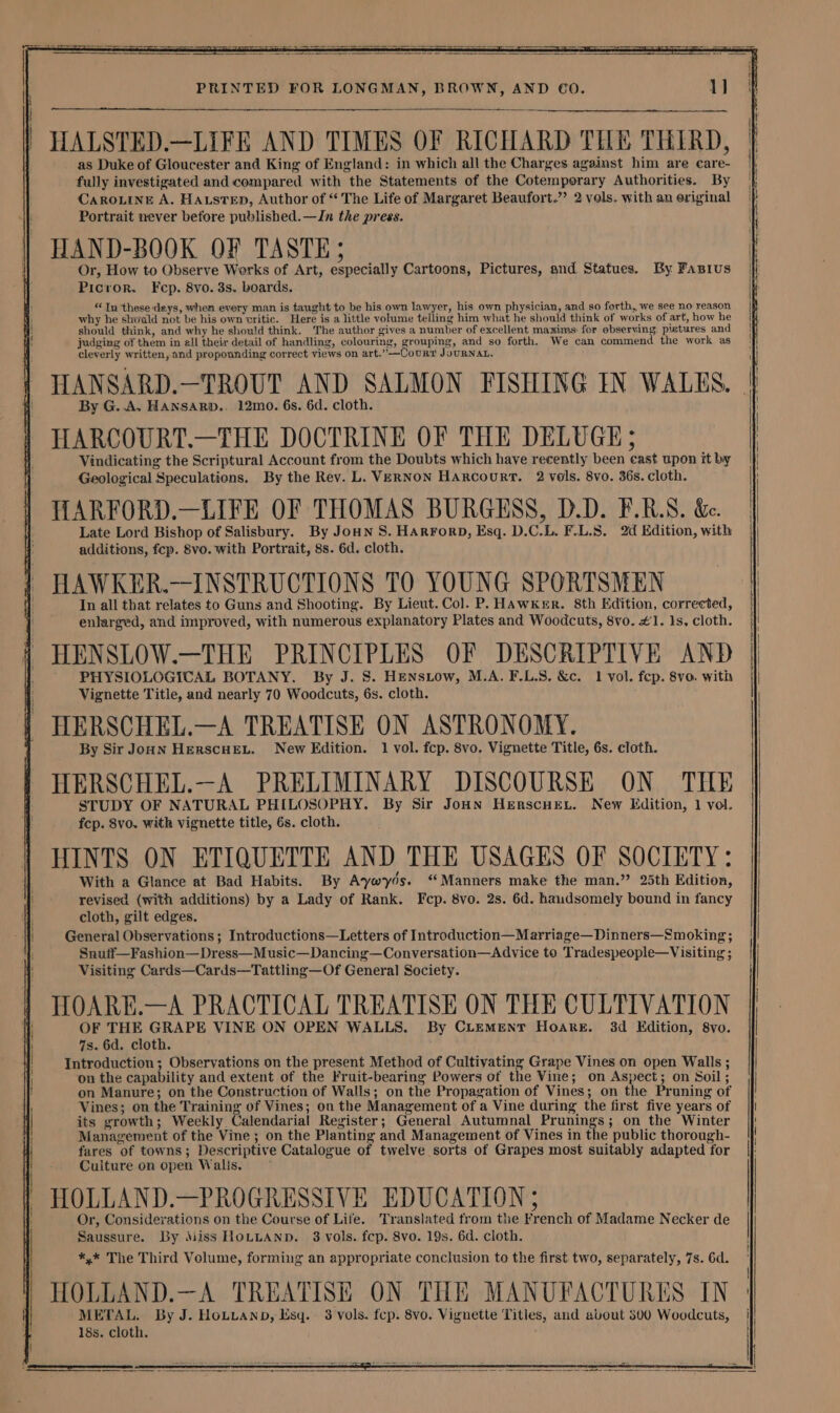 HALSTED.—LIFE AND TIMES OF RICHARD THE THIRD, as Duke of Gloucester and King of England: in which all the Charges against him are care- fully investigated and compared with the Statements of the Cotemporary Authorities. By CAROLINE A. HausteD, Author of “ The Life of Margaret Beaufort.” 2 vols. with an original Portrait never before published.—Jn the press. HAND-BOOK OF TASTE 5 Or, How to Observe Werks of Art, especially Cartoons, Pictures, and Statues. By Fanius Picror. Fcp. 8vo. 3s. boards. “Tn these deys, when every man is taught to be his own lawyer, his own physician, and so forth, we see no reason why he shoald not be his own critic. Here is a little volume telling him what he should think of works of art, how he should think, and why he should think. The author gives a number of excellent maxims for observing, pictures and judging of them in ell their detail of handling, colouring, grouping, and so forth. We can commend the work as cleverly written, and propounding correct views on art.”—Courr JouRNAL. By G. A. HANSARD.. 12mo. 6s. 6d. cloth. HARCOURT.—THE DOCTRINE OF THE DELUGE ; Vindicating the Scriptural Account from the Doubts which have recently been east upon it by Geological Speculations. By the Rev. L. VERNON Harcourt. 2 vols. 8vo. 36s. cloth. HARFORD.—LIFE OF THOMAS BURGESS, D.D. F.RLS. &amp;. Late Lord Bishop of Salisbury. By Joun S. HARFOoRD, Esq. D.C.L. F.L.S. 2d Edition, with additions, fcp. 8vo. with Portrait, 8s. 6d. cloth. HAWKER.—INSTRUCTIONS TO YOUNG SPORTSMEN In all that relates to Guns and Shooting. By Lieut. Col. P. HAwkerr. 8th Edition, corrected, enlarged, and improved, with numerous explanatory Plates and Woodcuts, 8vo. #1. 1s, cloth. HENSLOW.—THE PRINCIPLES OF DESCRIPTIVE AND PHYSIOLOGICAL BOTANY. By J. 8. HENsLow, M.A. F.L.S. &amp;c. 1 vol. fep. 8vo. with Vignette Title, and nearly 70 Woodcuts, 6s. cloth. HERSCHEL.—A TREATISE ON ASTRONOMY. By Sir JouN HErRscHEL. New Edition. 1 vol. fcp. 8vo, Vignette Title, 6s. cloth. HERSCHEL.—A PRELIMINARY DISCOURSE ON THE STUDY OF NATURAL PHILOSOPHY. By Sir JoHN HenscHe,. New Edition, 1 vol. fcp. 8vo. with vignette title, 6s. cloth. HINTS ON ETIQUETTE AND THE USAGES OF SOCIETY: With a Glance at Bad Habits. By Aywyds. ‘Manners make the man.” 25th Edition, revised (with additions) by a Lady of Rank. Fcp. 8vo. 2s. 6d. haudsomely bound in fancy cloth, gilt edges. General Observations; Introductions—Letters of Introduction—Marriage—Dinners—Smoking ; Snutf—Fashion—Dress—M usic—Dancing—Conversation—Advice to Tradespeople—Visiting ; Visiting Cards—Cards—Tattling—Of General Society. HOARE.—A PRACTICAL TREATISE ON THE CULTIVATION OF THE GRAPE VINE ON OPEN WALLS. By CLEMENT Hoare. 3d Edition, 8vo. 7s. 6d. cloth. Introduction; Observations on the present Method of Cultivating Grape Vines on open Walls ; on the capability and extent of the Fruit-bearing Powers of the Vine; on Aspect; on Soil; on Manure; on the Construction of Walls; on the Propagation of Vines; on the Pruning of Vines; on the Training of Vines; on the Management of a Vine during the first five years of its growth; Weekly Calendarial Register; General Autumnal Prunings; on the Winter Management of the Vine; on the Planting and Management of Vines in the public thorough- fares of towns; Descriptive Catalogue of twelve sorts of Grapes most suitably adapted for Culture on open Walis. HOLLAND.—PROGRESSIVE EDUCATION ; Or, Considerations on the Course of Life. Translated from the French of Madame Necker de Saussure. By Miss HOLLAND. 8 vols. fcp. 8vo. 19s. 6d. cloth. *,* The Third Volume, forming an appropriate conclusion to the first two, separately, 7s. 6d. t