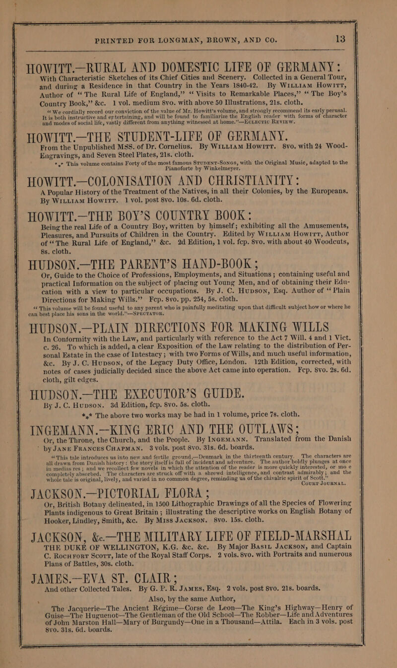 HOWITT.—RURAL AND DOMESTIC LIFE OF GERMANY: With Characteristic Sketches of its Chief Cities and Scenery. Collected in a General Tour, and during a Residence in that Country in the Years 1840-42. By WiLLiam Howirrt, Author of “The Rural Life of England,” ‘ Visits to Remarkable Places,’ “‘ The Boy’s Country Book,” &amp;c. 1 vol. medium 8vo. with above 50 Hlustrations, 21s. cloth. We cordially record our conviction of the value of Mr, Howitt’s volume, and strongly recommend its early perusal. It is both instructive and ep tertaining, and will be found to familiarize the English reader with forms of character and modes of social life, vastly different from anything witnessed at home.”—Eciucric REviEw. HOWITT.—THE STUDENT-LIVE OF GERMANY. From the Unpublished MSS. of Dr. Cornelius. By W1LLIAm Howitt. 8vo. with 24 Wood- Engravings, and Seven Steel Plates, 21s. cloth. +,* This volume contains Forty of the most famous StupENT-Sones, with the Original Music, adapted to the Pianoforte by Winkelmeyer. HOWITT.—COLONISATION AND CHRISTIANITY : A Popular History of the Treatment of the Natives, in all their Colonies, by the Europeans. By WiLLIAM HowlIrr. 1 vol. post 8vo. 10s. 6d. cloth. HOWITT.—THE BOY’S COUNTRY BOOK: Being the real Life of a Country Boy, written by himself; exhibiting all the Amusements, © Pleasures, and Pursuits of Children in the Country. Edited by WitL1am Howirr, Author of “The Rural Life of England,’ &amp;c. 2d Edition, 1 vol. fcp. 8vo. with about 40 Woodcuts, 8s. cloth. HUDSON.—THE PARENT’S HAND-BOOK 5 Or, Guide to the Choice of Professions, Employments, and Situations ; containing useful and practical Information on the subject of placing out Young Men, and of obtaining their Edu- cation with a view to particular occupations. By J. C. Hupson, Esq. Author of “ Plain Directions for Making Wills.” Fcep. 8vo. pp. 254, 5s. cloth. “¢ This volume will be found useful to any parent who is painfully meditating upon that difficult subject how or where he can best place his sons in the world.”—SPECTATOR. In Conformity with the Law, and particularly with reference to the Act 7 Will. 4 and 1 Vict. c. 26. To which is added, a clear Exposition of the Law relating to the distribution of Per- sonal Estate in the case of Intestacy ; with two Forms of Wills, and much useful information, &amp;c. By J.C. Hupson, of the Legacy Duty Office, London. 12th Edition, corrected, with notes of cases judicially decided since the above Act came into operation. Fcp. 8vo. 2s. 6d. cloth, gilt edges. HUDSON.—THE EXECUTOR’S GUIDE. By J.C. Hupson. 3d Edition, fcp. 8vo. 5s. cloth. *,* The above two works may be had in 1 volume, price 7s. cloth. INGEMANN.—KING ERIC AND THE OUTLAWS; Or, the Throne, the Church, and the People. By INGEMANN. Translated from the Danish ' by JANE FRANcES CHAPMAN. 3 vols. post 8vo. 31s. 6d. boards. “This tale introduces us into new and fertile ground,—Denmark in the thirteenth century. The characters are all drawn from Danish history: the story itself is full of incident and adventure. The author boldly plunges at once in medias res ; and we recollect few novels ‘in which the attention of the reader is more quickly interested, or mo e completely absorbed. The characters are struck off with a shrewd intelligence, and contrast admirably; and the whole tale is original, lively, and varied in no common degree, reminding us of the chivalric spirit of Scott.” JACKSON.—PICTORIAL FLORA 5 cA aat) BE Or, British Botany delineated, in 1500 Lithographic Drawings of all the Species of Flowering Plants indigenous to Great Britain ; illustrating the descriptive works on English Botany of Hooker, Lindley, Smith, &amp;c. By Miss Jackson. 8vo. 15s. cloth. JACKSON, &amp;.—THE MILITARY LIFE OF FIELD-MARSHAL THE DUKE OF WELLINGTON, K.G. &amp;c. &amp;c. By Major BasiL JAcKsoNn, and Captain C. Rocurort Scort, late of the Royal Staff Corps. 2 vols. 8vo. with Portraits and numerous Plans of Battles, 30s. cloth. JAMES.—EVA ST. CLAIR; And other Collected Tales. By G. P. R. JamzEs, Esq. 2 vols. post 8vo. 21s. boards. Also, by the same Author, The Jacquerie—The Ancient Régime—Corse de Leon—The King’s Highway—Henry of Guise—The Huguenot—The Gentleman of the Old School—The Robber—Life and Adventures of John Marston Hall—Mary of Burgundy—One in a Thousand—Attila. Each in 3 vols, post 8vo. 81s. 6d. boards.