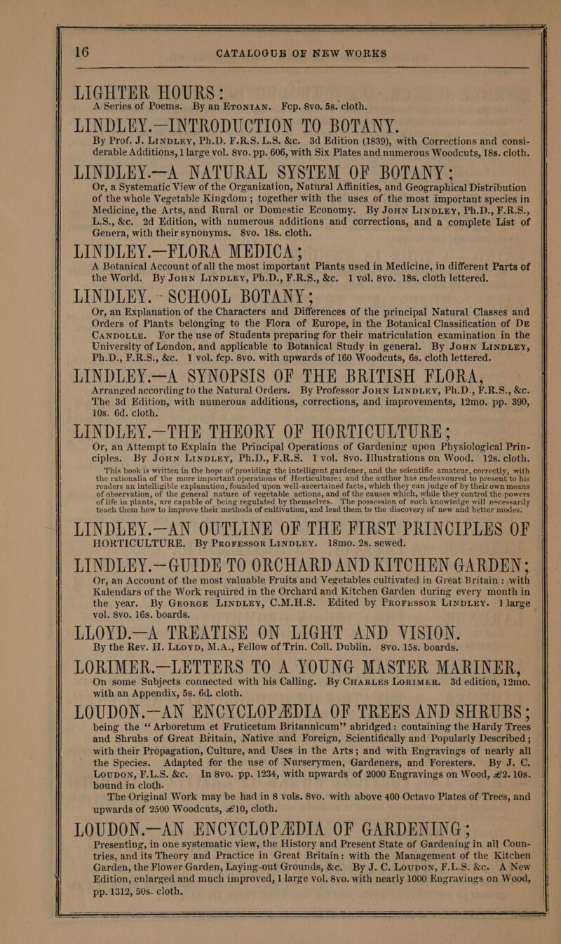 LIGHTER HOURS: A-Series of Poems. By an Eron1an. Fcp. 8vo. 5s. cloth. LINDLEY.—INTRODUCTION TO BOTANY. By Prof. J. Linpuery, Ph.D. F.R.S. U.S. &amp;c. 3d Edition (1839), with Corrections and consi- derable Additions, 1 large vol. 8vo. pp. 606, with Six Plates and numerous Woodcuts, 18s. cloth. LINDLEY.—A NATURAL SYSTEM OF BOTANY ; Or, a Systematic View of the Organization, Natural Affinities, and Geographical Distribution of the whole Vegetable Kingdom; together with the uses of the most important species in Medicine, the Arts, and Rural or Domestic Economy. By Joun LINDLEY, Ph.D., F.R.S., L.S., &amp;c. 2d Edition, with numerous additions and corrections, and a complete List of Genera, with theirsynonyms. §8vo. 18s. cloth. LINDLEY.—FLORA MEDICA; A Botanical Account of all the most important Plants used in Medicine, in different Parts of the World. By JoHn LINDLEY, Ph.D., F.R.S., &amp;c. 1 vol. 8vo. 18s. cloth lettered. LINDLEY.~- SCHOOL BOTANY ; Or, an Explanation of the Characters and Differences of the principal Natural Classes and Orders of Plants belonging to the Flora of Europe, in the Botanical Classification of DE CANDOLLE. For the use of Students preparing for their matriculation examination in the University of London, and applicable to Botanical Study in general. By Joun LINDLEY, Ph.D., F.R.S., &amp;c. 1 vol. fcp. 8vo. with upwards of 160 Woodcuts, 6s. cloth lettered. LINDLEY.—A SYNOPSIS OF THE BRITISH FLORA, Arranged according to the Natural Orders. By Professor JoHN LINDLEY, Ph.D., F.R.S., &amp;c. The 3d Edition, with numerous additions, corrections, and improvements, 12mo. pp. 390, 10s. 6d. cloth. LINDLEY.—THE THEORY OF HORTICULTURE; Or, an Attempt to Explain the Principal Operations of Gardening upon Physiological Prin- ciples. By Joun LinpLey, Ph.D., F.R.S. 1 vol. 8vo. Illustrations on Wood. 12s. cloth. This book is written in the hope of providing the intelligent gardener, and the scientific amateur, correctly, with the rationalia of the more important operations of Horticulture: and the author has endeavoured to present to his readers an intelligible explanation, founded upon well-ascertained facts, which they can judge of by their own means of observation, of the general nature of vegetable actions, and of the causes which, while they control the powers of life in plants, are capable of being regulated by themselves. The possession of such knowledge will necessarily teach them. how to improve their methods of cultivation, and lead them to the discovery of new and better modes: LINDLEY.—AN OUTLINE OF THE FIRST PRINCIPLES OF HORTICULTURE. By Proressor LINDLEY. 18mo. 2s. sewed. LINDLEY.—GUIDE TO ORCHARD AND KITCHEN GARDEN; Or, an Account of the most valuable Fruits and Vegetables cultivated in Great Britain : with Kalendars of the Work required in the Orchard and Kitchen Garden during every month in the year. By Grorce LINDLEY, C.M.H.S. Edited by PRorussor LINDLEY. 1] large © vol. 8vo. 16s. boards, LLOYD.—A TREATISE ON LIGHT AND VISION, By the Rev. H. Luoyp, M.A., Fellow of Trin. Coll. Dublin. 8vo. 15s. boards. LORIMER.—LETTERS TO A YOUNG MASTER MARINER, On some Subjects connected with his Calling. By CHarues LorimeiR. 3d edition, 12mo. with an Appendix, 5s. 6d. cloth. LOUDON.—AN ENCYCLOPADIA OF TREES AND SHRUBS; being the ‘‘ Arboretum et Fruticetum Britannicum” abridged: containing the Hardy Trees and Shrubs of Great Britain, Native and Foreign, Scientifically and Popularly Described ; with their Propagation, Culture, and Uses in the Arts; and with Engravings of nearly all — the Species. Adapted for the use of Nurserymen, Gardeners, and Foresters. By J. C. Loupon, F.L.S. &amp;c. In 8vo. pp. 1234, with upwards of 2000 Engravings on Wood, £2. 10s. bound in cloth. The Original] Work may be had in 8 vols. 8vo. with above 400 Octavo Plates of Trees, and upwards of 2500 Woodcuts, 10, cloth. LOUDON.—AN ENCYCLOPAIDIA OF GARDENING ; Presenting, in one systematic view, the History and Present State of Gardening in all Coun- tries, and its Theory and Practice in Great Britain: with the Management of the Kitchen Garden, the Flower Garden, Laying-out Grounds, &amp;c. By J. C. Loupon, F.L.S. &amp;c. A New Edition, enlarged and much improved, 1 large vol. 8vo. with nearly 1000 Engravings on Wood, pp. 1312, 50s. cloth.