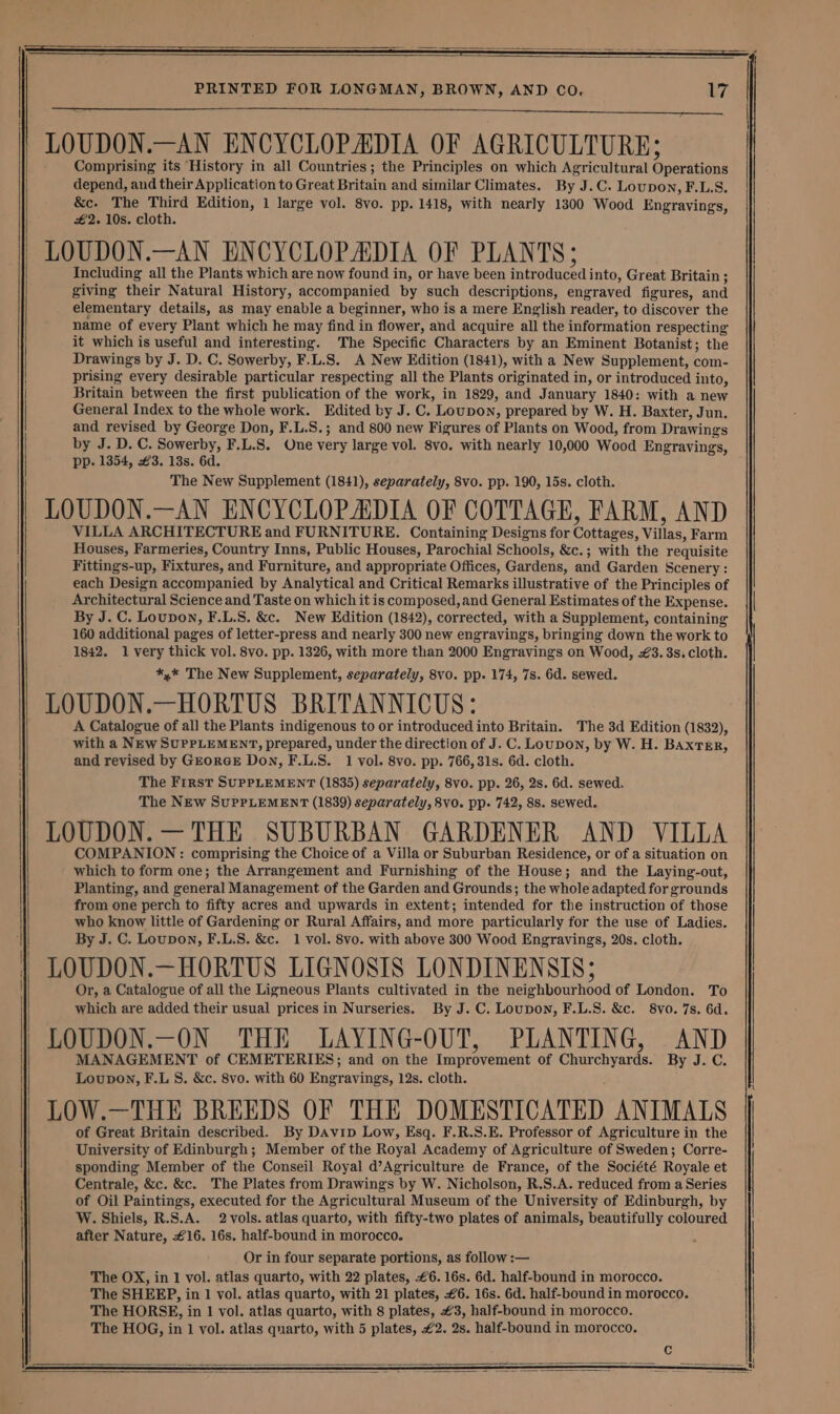 LOUDON.—AN ENCYCLOPADIA OF AGRICULTURE; Comprising its History in all Countries; the Principles on which Agricultural Operations depend, and their Application to Great Britain and similar Climates. By J.C. Loupon, F.L.S. &amp;c. The Third Edition, 1 large vol. 8vo. pp. 1418, with nearly 1300 Wood Engravings, £2. 10s. cloth. LOUDON.—AN ENCYCLOPADIA OF PLANTS; Including all the Plants which are now found in, or have been introduced into, Great Britain ; giving their Natural History, accompanied by such descriptions, engraved figures, and elementary details, as may enable a beginner, who is a mere English reader, to discover the name of every Plant which he may find in flower, and acquire all the information respecting it which is useful and interesting. The Specific Characters by an Eminent Botanist; the Drawings by J. D. C. Sowerby, F.L.S. A New Edition (1841), with a New Supplement, com- prising every desirable particular respecting all the Plants originated in, or introduced into, Britain between the first publication of the work, in 1829, and January 1840: with a new General Index to the whole work. Edited by J. C. Loupon, prepared by W. H. Baxter, Jun. and revised by George Don, F.L.S.; and 800 new Figures of Plants on Wood, from Drawings by J. D. C. Sowerby, F.L.S. One very large vol. 8vo. with nearly 10,000 Wood Engravings, pp. 1354, 3. 13s. 6d. The New Supplement (1841), separately, 8vo. pp. 190, 15s. cloth. LOUDON.—AN ENCYCLOPADIA OF COTTAGE, FARM, AND VILLA ARCHITECTURE and FURNITURE. Containing Designs for Cottees: Villas, Farm Houses, Farmeries, Country Inns, Public Houses, Parochial Schools, &amp;c.; with the requisite Fittings-up, Fixtures, and Furniture, and appropriate Offices, Gardens, and Garden Scenery: each Design accompanied by Analytical and Critical Remarks illustrative of the Principles of Architectural Science and Taste on which it is composed, and General Estimates of the Expense. By J. C. Loupon, F.L.S. &amp;c. New Edition (1842), corrected, with a Supplement, containing 160 additional pages of letter-press and nearly 300 new engravings, bringing down the work to 1842. 1 very thick vol. 8vo. pp. 1326, with more than 2000 Engravings on Wood, #3. 3s. cloth. *,* The New Supplement, separately, 8vo. pp. 174, 7s. 6d. sewed. LOUDON.—HORTUS BRITANNICUS: A Catalogue of all the Plants indigenous to or introduced into Britain. The 3d Edition (1832), with a NEw SUPPLEMENT, prepared, under the direction of J. C. Loupon, by W. H. BAxtEr, and revised by GEorGE Don, F.L.S. 1 vol. 8vo. pp. 766, 31s. 6d. cloth. The First SUPPLEMENT (1835) separately, 8vo. pp. 26, 2s. 6d. sewed. The NEw SUPPLEMENT (1839) separately, 8vo. pp. 742, 8s. sewed. LOUDON. —THE SUBURBAN GARDENER AND VILLA COMPANION: comprising the Choice of a Villa or Suburban Residence, or of a situation on which to form one; the Arrangement and Furnishing of the House; and the Laying-out, Planting, and general Management of the Garden and Grounds; the whole adapted for grounds from one perch to fifty acres and upwards in extent; intended for the instruction of those who know little of Gardening or Rural Affairs, and more particularly for the use of Ladies. By J. C. Loupon, F.L.S. &amp;c. 1 vol. 8vo. with above 300 Wood Engravings, 20s. cloth. LOUDON.—HORTUS LIGNOSIS LONDINENSIS; Or, a Catalogue of all the Ligneous Plants cultivated in the neighbourhood of London. To which are added their usual prices in Nurseries. By J. C. Loupon, F.L.S. &amp;c. 8vo. 7s. 6d. LOUDON.—ON THE LAYING-OUT, PLANTING, _ AND MANAGEMENT of CEMETERIES; and on the Improvement of Churchyards. By J. C. Loupon, F.LS. &amp;c. 8vo. with 60 Engravings, 12s. cloth. LOW.—THE BREEDS OF THE DOMESTICATED ANIMALS of Great Britain described. By Davip Low, Esq. F.R.S.E. Professor of Agriculture in the University of Edinburgh; Member of the Royal Academy of Agriculture of Sweden; Corre- sponding Member of the Conseil Royal d’Agriculture de France, of the Société Royale et Centrale, &amp;c. &amp;c. The Plates from Drawings by W. Nicholson, R.S.A. reduced from a Series of Oil Paintings, executed for the Agricultural Museum of the University of Edinburgh, by W. Shiels, R.S.A. 2 vols. atlas quarto, with fifty-two plates of animals, beautifully coloured after Nature, £16. 16s. half-bound in morocco. Or in four separate portions, as follow :— The OX, in 1 vol. atlas quarto, with 22 plates, #6. 16s. 6d. half-bound in morocco. The SHEEP, in 1 vol. atlas quarto, with 21 plates, £6. 16s. 6d. half-bound in morocco. The HORSE, in 1 vol. atlas quarto, with 8 plates, #3, half-bound in morocco.