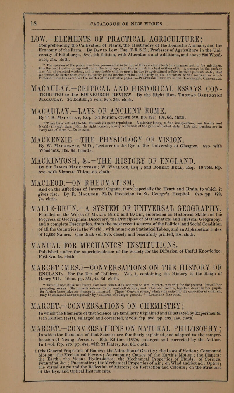 LOW.—ELEMENTS OF PRACTICAL AGRICULTURE; Comprehending the Cultivation of Plants, the Husbandry of the Domestic Animals, and the Economy of the Farm. By Davin Low, Esq. F.R.S.E., Professor of Agriculture in the Uni- versity of Edinburgh. 8vo. 4th Edition, with Alterations and Additions, and above 200 Wood- cuts, 21s. cloth. “ The opinion of the public has been pronounced in favour of this excellent book in a manner not to be mistaken. It is the best treatise on agriculture in the language, and this is much the best edition of it. A passage in the preface is so full of practical wisdom, and is applicable with so much justice to agricultural affairs in their present state, that we cannot do better than quote it, partly for its intrinsic value, and partly as an indication of the manner in which Professor Low has extended the matter of his valuable pages.” —ProFrssor LINDLEY in the GARDENER’s CHRONICLE. MACAULAY.—CRITICAL AND HISTORICAL ESSAYS CON- TRIBUTED to the EDINBURGH REVIEW. By the Right Hon. THomas BABINGTON MacauLay. 2d Edition, 3 vols. 8vo. 36s. cloth. MACAULAY.—LAYS OF ANCIENT ROME. By T. B. MacauLay, Esq. 3d Edition, crown 8vo. pp. 192; 10s. 6d. cloth. «These Lays will add to Mr. Macaulay’s great reputation. A stirring fancy, a fine imagination, run freshly and frankly through them, with the right homely, hearty wilfulness of the genuine ballad style. Life and passion are in every one of them.’”’—EXAMINER. MACKENZIE.—THE PHYSIOLOGY OF VISION. By W. Mackenzir, M.D., Lecturer on the Eye in the University of Glasgow. 8vo. with Woodcuts, 10s. 6d. boards. MACKINTOSH, &amp;.—-THE HISTORY OF ENGLAND. By Sir James MackinrosuH; W. WALLACE, Esq.; and RoBertT BELL, Esq. 10 vols. fep. 8vo. with Vignette Titles, €3. cloth. MACLEOD.—ON RHEUMATISM, And on the Affections of Internal Organs, more especially the Heart and Brain, to which it gives rise. By R. Macueop, M.D. Physician to St. George’s Hospital. 8vo. pp. 172, 7s. cloth. MALTE-BRUN.--A SYSTEM OF UNIVERSAL GEOGRAPHY, Founded on the Works of MaurEe-BruUN and BALBI, embracing an Historical Sketch of the Progress of Geographical Discovery, the Principles of Mathematical and Physical Geography, and a complete Description, from the most recent sources, of the Political and Social Condition of all the Countriesin the World: with numerous Statistical Tables, and an Alphabetical Index of 12,000 Names. One thick vol. 8vo. closely and beautifully printed, 30s. cloth. MANUAL FOR MECHANICS’ INSTITUTIONS. Published under the superintendence of the Society for the Diffusion of Useful Knowledge. Post 8vo. 5s. cloth. MARCET (MRS.)—CONVERSATIONS ON THE HISTORY OF ENGLAND. For the Use of Children. Vol. 1, containing the History to the Reign of Henry VII. 18mo. pp. 354, 4s. 6d. cloth. « Juvenile literature will freely own how much it is indebted to Mrs. Marcet, not only for the present, but all her preceding works. She imparts interest to dry and dull details ; and, while she teaches, begets a desire in her pupils for further knowledge, so pleasantly imparted. These * Conversations,’ admirably suited to the capacities of children, may be skimmed advantageously by ‘ children of a larger growth.’ »—LITERARY GAZETTE. MARCET.—CONVERSATIONS ON CHEMISTRY 5 In which the Elements of that Science are familiarly Explained and Illustrated by Experiments. J4cth Edition (1841), enlarged and corrected, 2 vols. fcp. Svc. pp. 732, 14s. cloth. MARCET.—CONVERSATIONS ON NATURAL PHILOSOPHY ; In which the Elements of that Science are familiarly explained, and adapted to the compre- hension of Young Persons. 10th Edition (1839), enlarged and corrected by the Author. In 1 vol. fcp. 8vo. pp. 484, with 23 Plates, 10s. 6d. cloth. Cf the General Properties of Bodies; the Attraction of Gravity; the Laws of Motion; Compound Motion; the Mechanical Powers; Astronomy; Causes of the Earth’s Motion; the Planets; the Earth; the Moon; Hydrostatics; the Mechanical Properties of Fluids; of Springs, Fountains, &amp;c.; Pneumatics ; the Mechanical Properties of Air; on Wind and Sound; Optics; the Visual Angle and the Reflection of Mirrors; on Refraction and Colours; on the Structure of the Eye, and Uptical Instruments.
