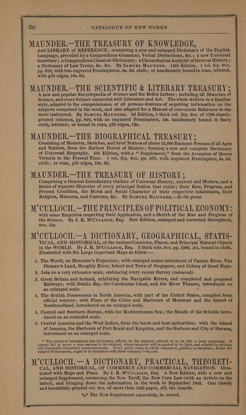 MAUNDER.—THE TREASURY OF KNOWLEDGE, And LIBRARY of REFERENCE: containing a new and enlarged Dictionary of the English Language, preceded by a Compendious Grammar, Verbal Distinctions, &amp;c.; a new Universal Gazetteer ; a Compendious Classical Dictionary ; a Chronological Analysis of General History ; a Dictionary of Law Terms, &amp;c. &amp;c. By SAMUEL MAUNDER. 14th Edition. 1 vol. fcp. 8vo. pp. 810, with two engraved Frontispieces, 8s. 6d. cloth; or handsomely bound in roan, lettered, with gilt edges, 10s. 6d. MAUNDER.—THE SCIENTIFIC &amp; LITERARY TREASURY ; A new and popular Encyclopedia of Science and the Belles Lettres ; including all Branches of Science, and every Subject connected with Literature and Art. The whole written in a familiar style, adapted to the comprehension of all persons desirous of acquiring information on the subjects comprised in the work, and also adapted for a Manual of convenient Reference to the more instructed. By SAMUEL MAUNDER. 2d Edition, 1 thick vol. fcp. 8vo. of 1700 closely- printed columns, pp. 840, with an engraved Frontispiece, 10s. handsomely bound in fancy cloth, lettered; or bound in roan, gilt edges, 12s. MAUNDER.—THE BIOGRAPHICAL TREASURY; Consisting of Memoirs, Sketches, and brief Notices of above 12,000 Eminent Persons of all Ages and Nations, from the Earliest Period of History; forming a new and complete Dictionary of Universal Biography. 4th Edition, with a ‘“‘ Supplement,”’ from the Accession of Queen Victoria to the Present Time. 1 vol. fcp. 8vo. pp. 876, with engraved Frontispiece, 8s. 6d. cloth; or roan, gilt edges, 10s. 6d. M‘CULLOCH.—THE PRINCIPLES OF POLITICAL ECONOMY: with some Enquiries respecting their Application, and a Sketch of the Rise and Progress of the Science. By J. R. M‘CuLLocH, Esq. New Edition, enlarged and corrected throughout, 8vo. 15s. 7 M‘CULLOCH.—A DICTIONARY, GEOGRAPHICAL, STATIS- TICAL, AND HISTORICAL, of the various Countries, Places, and Principal Natural Objects in the WORLD. By J. R. M‘Cuttocn, Esq. 2 thick vols. 8vo. pp. 1980, £4, bound in cloth. Illustrated with Six Large important Maps as follow :— . The World, on Mercator’s Projection; with enlarged scales introduced of Canton River, Van Dieman’s Land, Hooghly River, Island and Town of Singapore, and Colony of Good Hope. 2. Asia on a very extensive scale, embracing every recent Survey (coloured). 3. Great Britain and Ireland, exhibiting the Navigable Rivers, and completed and proposed Railways; with Dublin Bay, the Caledonian Canal, and the River Thames, introduced on an enlarged scale. e . The British Possessions in North America, with part of the United States, compiled from official sources; with Plans of the Cities and Harbours of Montreal and the Island of Newfoundland, introduced on an enlarged scale. . Central and Southern Europe, with the Mediterranean Sea; the Mouth of the Schelde intro- duced on an extended scale. . Central America and the West Indies, from the latest and best authorities; with the Island of Jamaica, the Harbours of Port Royal and Kingston, and the Harbour and City of Havana, introduced on an enlarged scale. “ The extent of information this Dictionary affords on the subjects referred to in its title is truly surprising. It cannot fail to prove a vade-mecum to the student, whose inquiries will be guided by its light, and satisfied by its clear and frequently elaborated communications. Every public room in which commerce, politics, or literature, forms the subject of discussion, ought to be furnished with these volumes.”—GLoBE. ¢ M CULLOCH.—A DICTIONARY, PRACTICAL, THEORETI- CAL, AND HISTORICAL, OF COMMERCE AND COMMERCIAL NAVIGATION. | Illus- trated with Maps and Plans. By J. R. M‘CuLuocn, Esq. A New Edition, with a new and enlarged Supplement, containing the New Tariff, the New Corn Law (with an Article on the latter), and bringing down the information in the work to September 1842. One closely and beautifully-printed vol. 8vo. of more than 1350 pages, £2. 10s. boards. *,* The New Supplement separately, 5s. sewed.