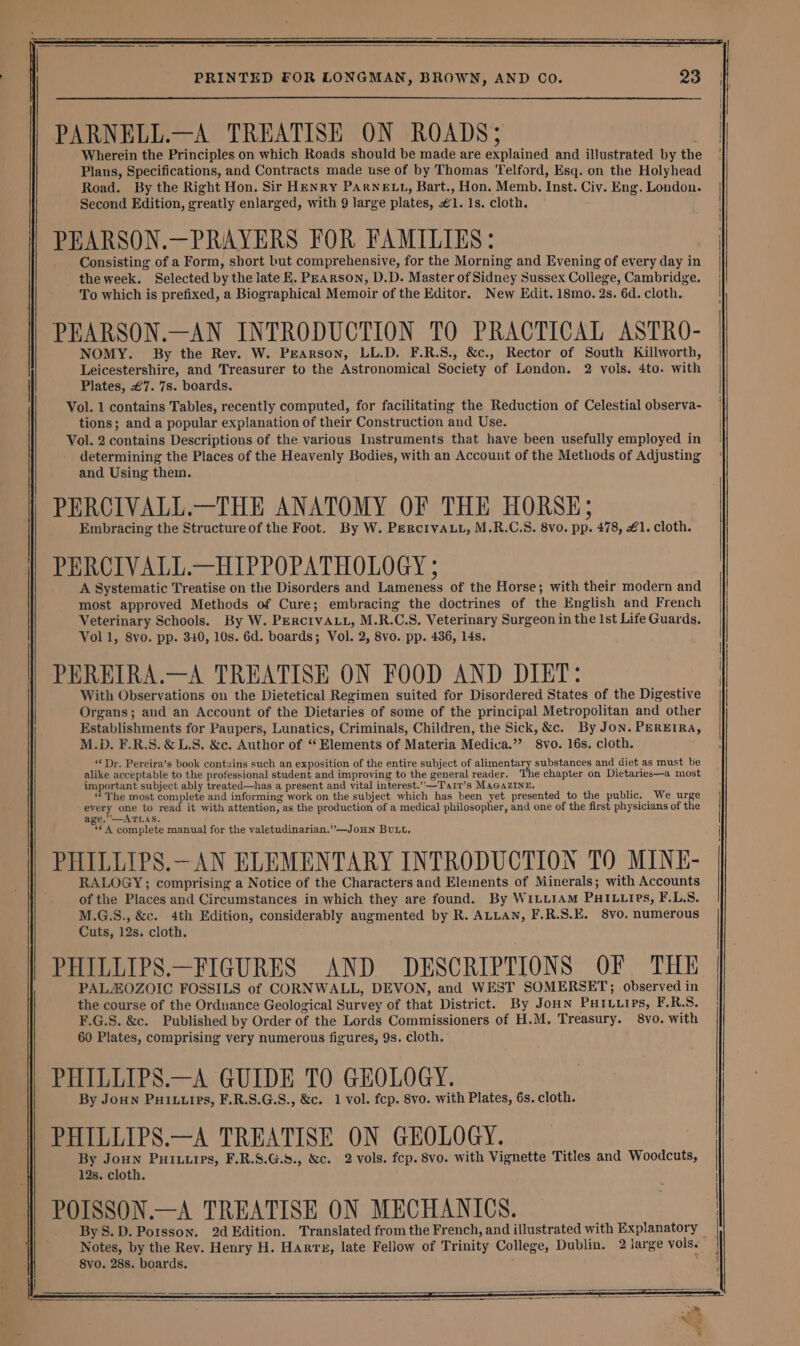 PARNELL.—A TREATISE ON ROADS; Wherein the Principles on which Roads should be made are explained and illustrated by the Plans, Specifications, and Contracts made use of by Thomas Telford, Esq. on the Holyhead Road. By the Right Hon. Sir HENRY PARNELL, Bart., Hon. Memb. Inst. Civ. Eng. London. Second Edition, greatly enlarged, with 9 large plates, #1. 1s. cloth. PEARSON.—PRAYERS FOR FAMILIES: Consisting of a Form, short but comprehensive, for the Morning and Evening of every day in theweek. Selected by the late KE. PEARSON, D.D. Master of Sidney Sussex College, Cambridge. To which is prefixed, a Biographical Memoir of the Editor. New Edit. 18mo. 2s. 6d. cloth. PEARSON.—AN INTRODUCTION TO PRACTICAL ASTRO- NOMY. By the Rev. W. Pearson, LL.D. F.R.S., &amp;c., Rector of South Killworth, Leicestershire, and Treasurer to the Astronomical Society of London. 2 vols. 4to. with Plates, €7. 7s. boards. Vol. 1 contains Tables, recently computed, for facilitating the Reduction of Celestial observa- tions; and a popular explanation of their Construction and Use. Vol. 2 contains Descriptions of the various Instruments that have been usefully employed in determining the Places of the Heavenly Bodies, with an Account of the Methods of Adjusting and Using them. PERCIVALL.—THE ANATOMY OF THE HORSE; Embracing the Structure of the Foot. By W. PERcivALL, M.R.C.S. 8vo. pp. 478, £1. cloth. PERCIVALL.—HIPPOPATHOLOGY ; A Systematic Treatise on the Disorders and Lameness of the Horse; with their modern and most approved Methods of Cure; embracing the doctrines of the English and French Veterinary Schools. By W. PERcIVALL, M.R.C.S. Veterinary Surgeon in the Ist Life Guards. Voll, 8vo. pp. 340, 10s. 6d. boards; Vol. 2, 8vo. pp. 436, 14s. PEREIRA.—A TREATISE ON FOOD AND DIET: With Observations on the Dietetical Regimen suited for Disordered States of the Digestive Organs; and an Account of the Dietaries of some of the principal Metropolitan and other Establishments for Paupers, Lunatics, Criminals, Children, the Sick, &amp;c. By Jon. PEREIRA, M.D. F.R.S. &amp; L.S. &amp;c. Author of “Elements of Materia Medica.” 8vo. 16s. cloth. ‘Dr. Pereira’s book contains such an exposition of the entire subject of alimentary substances and diet as must be alike acceptable to the professional student and improving to the general reader. The chapter on Dietaries—a most important subject ably treated—has a present and vital interest.’””—Tai1’s MAGAZINE. “The most complete and informing work on the subject which has been yet presented to the public. We urge every ae to read it with attention, as the production of a medical philosopher, and one of the first physicians of the age,”—ATLAS. : ‘€ 4 complete manual for the valetudinarian.”’—JoHN BULL, PHILLIPS.—AN ELEMENTARY INTRODUCTION TO MINE- RALOGY; comprising a Notice of the Characters and Elements of Minerals; with Accounts of the Places and Circumstances in which they are found. By WILLIAM PHILLIPes, F.L,S. M.G.S., &amp;c. 4th Edition, considerably augmented by R. ALLAN, F.R.S.E. 8vo. numerous Cuts, 12s. cloth. PHILLIPS.—FIGURES AND DESCRIPTIONS OF THE PALZOZOIC FOSSILS of CORNWALL, DEVON, and WEST SOMERSET; observed in the course of the Ordnance Geological Survey of that District. By Joun PHILLIPs, F.R.S. F.G.S. &amp;c. Published by Order of the Lords Commissioners of H.M, Treasury. 8vo. with 60 Plates, comprising very numerous figures, 9s. cloth. PHILLIPS.—A GUIDE TO GEOLOGY. By Joun PuILurPs, F.R.S.G.S., &amp;c. 1 vol. fcp. 8vo. with Plates, 6s. cloth. PHILLIPS.—A TREATISE ON GEOLOGY. By Joun Puig, F.R.S.G.8., &amp;c. 2 vols. fep. 8vo. with Vignette Titles and Woodcuts, 12s. cloth. | i }