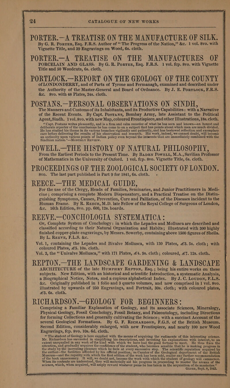 PORTER.—A TREATISE ON THE MANUFACTURE OF SILK. By G. R. Porter, Esq. F.R.S. Author of “ The Progress of the Nation,”’ &amp;c. 1 vol. 8vo. with Vignette Title, and 39 Engravings on Wood, 6s. cloth. PORTER.—A TREATISE ON THE MANUFACTURES OF PORCELAIN AND GLASS. By G. R. Porter, Esq. F.R.S. 1 vol. fcp. 8vo. with Vignette Title and 50 Woodcuts, 6s. cloth. PORTLOCK.—REPORT ON THE GEOLOGY OF THE COUNTY of LONDONDERRY, and of Parts of Tyrone and Fermanagh, examined and described under the Authority of the Master-General and Board of Ordnance. By J. E. Portriock, F.R.S. &amp;c. 8yvo. with 48 Plates, 24s. cloth. POSTANS.—PERSONAL OBSERVATIONS ON SINDH, The Manners and Customs of its Inhabitants, and its Productive Capabilities: with a Narrative of the Recent Events. By Capt. Posrans, Bombay Army, late Assistant to the Political Agent,Sindh. 1vol.8vo. with new Map, coloured Frontispiece, and other [lustrations, 18s. cloth. “Capt. Postans writes pleasantly, and is a firm and calm recorder of what he has seen and known—an honest and deliberate reporter of the conclusions he has come to on a subject that has points about which men are much divided. He has studied his theme in its various branches vigilantly and patiently, and has bestowed reflection and exemplary care before delivering the results of his observation and research, His work, indeed, we cannot doubt, will become an authority upon various points of Indian policy even beyond the interests that are immediately combined with the Sindhian nation.”—MontTHLy REVIEW. POWELL.—THE HISTORY OF NATURAL PHILOSOPHY, From the Earliest Periods to the Present Time. By BADEN PowELL, M.A.., Savilian Professor of Mathematics in the University of Oxford. 1 vol. fcp. 8vo. Vignette Title, 6s. cloth. — PROCEEDINGS OF THE ZOOLOGICAL SOCIETY OF LONDON. 8vo. The last part published is Part 9 for 1841, 6s. cloth. . REECE.—THE MEDICAL GUIDE, For the use of the Clergy, Heads of Families, Seminaries, and Junior Practitioners in Medi- cine; comprising a complete Modern Dispensatory, and a Practical Treatise on the Distin- guishing Symptoms, Causes, Prevention, Cure and Palliation, of the Diseases incident to the Human Frame. By R. REECE, M.D. late Fellow of the Royal College of Surgeons of London, &amp;c. 16th Edition, 8vo. pp. 600, 12s. boards. REEVE.—CONCHOLOGIA SYSTEMATICA: Or, Complete System of Conchology: in which the Lepades and Mollusca are described and. classified according to their Natural Organization and Habits; illustrated with 300 highly finished copper-plate engravings, by Messrs. Sowerby, containing above 1500 figures of Shells. By L. REEVE, F.L.S. &amp;c. . REPTON.—THE LANDSCAPE GARDENING &amp; LANDSCAPE ARCHITECTURE of the late HumMpury Repton, Esq.; being his entire works on these subjects. New Edition, with an historical and scientific Introduction, a systematic Analysis, a Biographical Notice, Notes, and a copious alphabetical Index. By J. C. Loupon, F.L.S. &amp;c. Originally published in 1 folio and 3 quarto volumes, and now comprised in 1 yol. 8yo. illustrated by upwards of 250 Engravings, and Portrait, 30s. cloth; with coloured plates, £3. 6s. cloth. RICHARDSON.—GEOLOGY FOR BEGINNERS: Comprising a Familiar Explanation of Geology, and its associate Sciences, Mineralogy, Physical Geology, Fossil Conchology, Fossil Botany, and Paleontology, including Directions for forming Collections and generally cultivating the Science; with a succinct Account of the several Geological Formations. By G. F. RicHarpson, F.G.S. of the British Museum. Second Edition, considerably enlarged, with new Frontispiece, and nearly 100 new Wood Engravings, fcp. 8vo. 10s. 6d. cloth. “The student of Geology is here supplied with the means of acquiring the rudiments of this interesting science. Mr. Richardson has succeeded in simplifying his descriptions, and investing his explanations with interest, to an extent unequalled in any work of the kind with which we have had the good fortune to meet. He thus fixes the attention, and gradually acquires the confidence of the student, who becomes sensible that he is making progress in the study by the increasing pleasure which he feels at every successive step. The scientific reputation acquired by the author—the facilities afforded by his official position, as Curator of the Geological department of the British Museum—and the rapidity with which the first edition of the work has been sold, render any further recommendation of the book unnecessary. It will, we doubt not, become the work with which the student of geology will commence. When its contents are understood, they will materially aid his progress in proceeding to master the arcana of the science, which, when acquired, will amply reward whatever pains he has taken in the acquisition of its mysteries.”