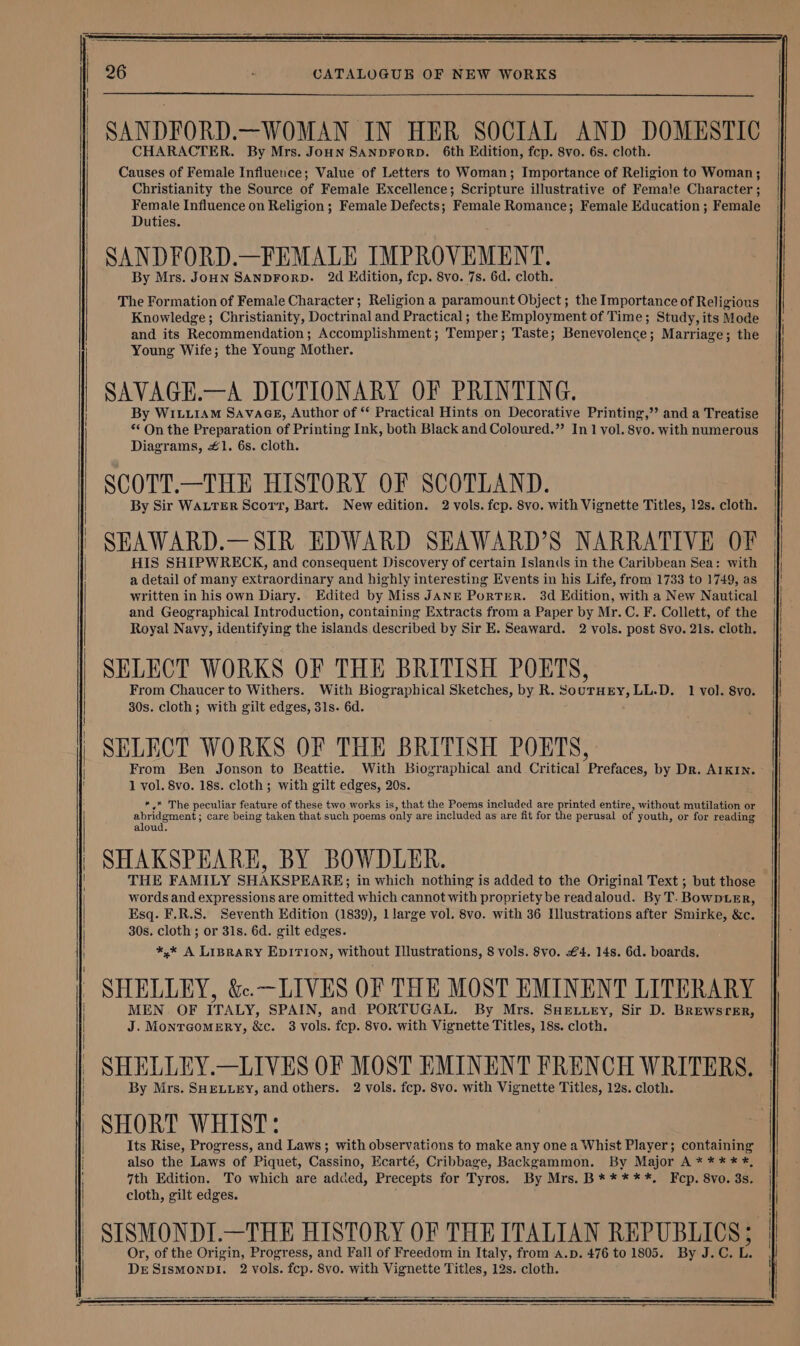SANDFORD.—WOMAN IN HER SOCIAL AND DOMESTIC CHARACTER. By Mrs. Joun SANDFORD. 6th Edition, fcp. 8vo. 6s. cloth. Causes of Female Influence; Value of Letters to Woman; Importance of Religion to Woman; Christianity the Source of Female Excellence; Scripture illustrative of Female Character ; Female Influence on Religion ; Female Defects; Female Romance; Female Education ; Female Duties. SANDFORD.—FEMALE IMPROVEMENT. By Mrs. JoHN SANDFORD. 2d Edition, fcp. 8vo. 7s. 6d. cloth. The Formation of Female Character; Religion a paramount Object; the Importance of Religious Knowledge; Christianity, Doctrinal and Practical; the Employment of Time; Study, its Mode and its Recommendation; Accomplishment; Temper; Taste; Benevolence; Marriage; the Young Wife; the Young Mother. SAVAGE.—A DICTIONARY OF PRINTING. By WILuiAM SavaGE, Author of * Practical Hints on Decorative Printing,’’ and a Treatise ** On the Preparation of Printing Ink, both Black and Coloured.” In 1 vol. 8vo. with numerous Diagrams, #1. 6s. cloth. SCOTT.—THE HISTORY OF SCOTLAND. By Sir WALTER Scorv, Bart. New edition. 2 vols. fcp. 8vo. with Vignette Titles, 12s. cloth. SEAWARD.—SIR EDWARD SEAWARD’S NARRATIVE OF HIS SHIPWRECK, and consequent Discovery of certain Islands in the Caribbean Sea: with a detail of many extraordinary and highly interesting Events in his Life, from 1733 to 1749, as written in his own Diary. Edited by Miss JANE PorTER. 38d Edition, with a New Nautical and Geographical Introduction, containing Extracts from a Paper by Mr. C. F. Collett, of the Royal Navy, identifying the islands described by Sir E. Seaward. 2 vols. post 8vo. 21s. cloth. SELECT WORKS OF THE BRITISH POETS, From Chaucer to Withers. With Biographical Sketches, by R. SoutHry, LL.D. 1 vol. 8yo. 30s. cloth; with gilt edges, 31s. 6d. SELECT WORKS OF THE BRITISH PORTS, | From Ben Jonson to Beattie. With Biographical and Critical Prefaces, by Dr. AIKIN. 1 vol. 8vo. 18s. cloth; with gilt edges, 20s. *.* The peculiar feature of these two works is, that the Poems included are printed entire, without mutilation or abridgment ; care being taken that such poems only are included as are fit for the perusal of youth, or for reading aloud. SHAKSPEARE, BY BOWDLER. THE FAMILY SHAKSPEARE; in which nothing is added to the Original Text ; but those words and expressions are omitted which cannot with propriety be readaloud. By T. BowpLeEr, Esq. F.R.S. Seventh Edition (1839), llarge vol. 8vo. with 36 Illustrations after Smirke, &amp;c. 30s. cloth ; or 31s. 6d. gilt edges. *,* A LIBRARY EDITION, without Illustrations, 8 vols. 8vo. £4. 14s. 6d. boards. SHELLEY, &amp;.—LIVES OF THE MOST EMINENT LITERARY MEN. OF ITALY, SPAIN, and. PORTUGAL. By Mrs. SHELLEY, Sir D. BREWSTER, J. MonraomMerRyY, &amp;c. 3 vols. fcp. 8vo. with Vignette Titles, 18s. cloth. SHELLEY.—LIVES OF MOST EMINENT FRENCH WRITERS. By Mrs. SHELLEY, and others. 2 vols. fcp. 8vo. with Vignette Titles, 12s. cloth. SHORT WHIST: Its Rise, Progress, and Laws; with observations to make any one a Whist Player; containing also the Laws of Piquet, Cassino, Ecarté, Cribbage, Backgammon. By Major A * *** #, 7th Edition. To which are added, Precepts for Tyros. By Mrs. B* ****. Fcp. 8vo. 3s. cloth, gilt edges. SISMONDI.—THE HISTORY OF THE ITALIAN REPUBLICS; Or, of the Origin, Progress, and Fall of Freedom in Italy, from A.p. 476 to 1805. By J.C. L. DESISMONDI. 2 vols. fcp. 8vo. with Vignette Titles, 12s. cloth.