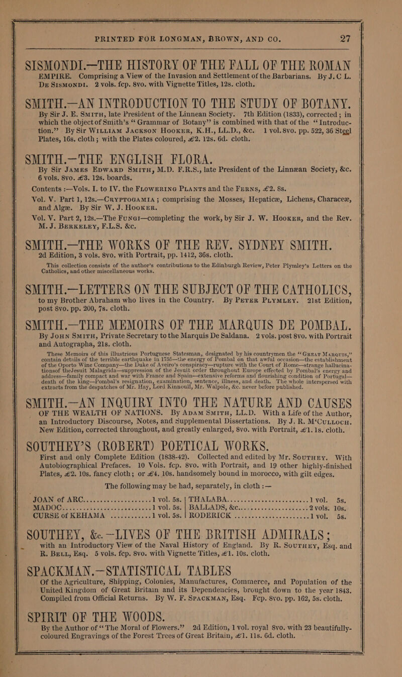 “| EMPIRE. Comprising a View of the Invasion and Settlement of the Barbarians. By J.C L. SMITH.—AN INTRODUCTION TO THE STUDY OF BOTANY. which the object of Smith’s “Grammar of Botany’ is combined with that of the “ Introduc- tion.”” By Sir WiLLIAmM Jackson Hooker, K.H., LL.D., &amp;c. 1 vol. 8vo. pp. 522, 36 Steel SMITH.—THE ENGLISH FLORA. By Sir JAmMes Epwarp SmitTH, M.D. F.R.S., late President of the Linnean Society, &amp;c. 6 vols. 8vo. £3. 12s. boards. Contents :—Vols. I. to IV. the FLOWERING PLANTs and the Ferns, £2. 8s. Vol. V. Part 1, 12s.—CryProGAMIA ; comprising the Mosses, Hepatice, Lichens, Characee, and Alge. By Sir W. J. HooKER. Vol. V. Part 2, 12s.—The Fune1—completing the work, by Sir J. W. Hooker, and the Rev. M. J. BERKELEY, F.L.S. &amp;c. SMITH.—THE WORKS OF THE REV. SYDNEY SMITH. This collection consists of the author’s contributions to the Edinburgh Review, Peter Plymley’s Letters on the Catholics, and other miscellaneous works, SMITH.—LETTERS ON THE SUBJECT OF THE CATHOLICS, to my Brother Abraham who lives in the Country. By PererR PLYMLEyY. 2I1st Edition, post 8vo. pp. 200, 7s. cloth. SMITH.—THE MEMOIRS OF THE MARQUIS DE POMBAL. By JoHN SmitH, Private Secretary tothe Marquis De Saldana. 2 vols. post 8vo. with Portrait and Autographa, 21s. cloth. These Memoirs of this illustrious Portuguese Statesman, designated by his countrymen the “Great Maratis,” contain details of the terrible earthquake in 1755—the energy of Pombal on that awful occasion—the establishment of the Oporto Wine Company—the Duke of Aveiro’s conspiracy—rupture with the Court of Rome—strange hallucina- tionsof theJesuit Malagrida—suppression of the Jesuit order throughout Europe effected by Pombal’s energy and address—family compact and war with France and Spain—extensive reforms and flourishing condition of Portugal— death of the king—Pombal’s resignation, examination, sentence, illness, and death. The whole interspersed with extracts from the despatches of Mr. Hay, Lord Kinnoull, Mr, Walpole, &amp;c. never before published. SMITH.—AN INQUIRY INTO THE NATURE AND CAUSES OF THE WEALTH OF NATIONS. By ApAM Smitu, LL.D. With a Life of the Author, an Introductory Discourse, Notes, and Supplemental Dissertations. By J. R. M‘CuLuocu. New Edition, corrected throughout, and greatly enlarged, 8vo. with Portrait, €1.1s. cloth. SOUTHEY’S (ROBERT) POETICAL WORKS. First and only Complete Edition (1838-42). Collected and edited by Mr. SourHry. With Autobiographical Prefaces. 10 Vols. fcp. 8vo. with Portrait, and 19 other highly-finished Plates, £2. 10s. fancy cloth; or £4. 10s. handsomely bound in morocco, with gilt edges. The following may be had, separately, in cloth :— Pee ARC.. 26. cceec ccs eee) EVOL LEPAGABA. Sv aek ace sliec ue! vol. 5s. TASC ple a 5s. niet ally d Stal ole © ane Siicl's ote Td VOls 58S S BAT TIA D Sy SC ieee bs sok sles d Sees 2vols. 10s. CURSE of KEHAMA ............ LVOlfSS* FRODERICK nc ca8.% ccedecs tse ne ce lvol. 5s. with an Introductory View of the Naval History of England. By R. Sourney, Esq. and SPACKMAN.—STATISTICAL TABLES Of the Agriculture, Shipping, Colonies, Manufactures, Commerce, and Population of the United Kingdom of Great Britain and its Dependencies, brought down to the year 1843. Compiled from Official Returns. By W. F. SpACKMAN, Esq. Fcp. 8vo. pp. 162, 5s. cloth. SPIRIT OF THE WOODS. By the Author of ‘‘ The Moral of Flowers.”” 2d Edition, 1 vol. royal 8vo. with 23 beautifully- coloured Engravings of the Forest Trees of Great Britain, #1. 11s. 6d. cloth.