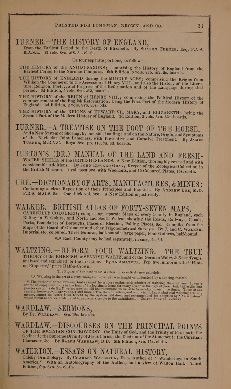vee o's ae ‘rebel Rieemantin “0 PRINTED FOR LONGMAN, BROWN, AND Co. 31 From the Earliest Period to the Death of Elizabeth. By SHaron Turner, Esq. F.A.S. R,A.S.L. 12 vols. 8vo. £8. 3s. cloth, Or four separate portions, as follow :— THE HISTORY of the ANGLO-SAXONS; comprising the History of England from the Earliest Period to the Norman Conquest. 6th Edition, 3 vols. 8vo. €2. 5s. boards. THE HISTORY of ENGLAND during the MIDDLE AGES; comprising the Reigns from William the Conqueror to the Accession of Henry VIII., and also the History of the Litera- ture, Religion, Poetry, and Progress of the Reformation and of the Language during that period. 3d Edition, 5 vols. 8vo. €3, boards. THE HISTORY of the REIGN of HENRY VIII.; comprising the Political History of the commencement of the English Reformation: being the First Part of the Modern History of England. 3d Edition, 2 vols. 8vo. 26s. bds. THE HISTORY of the REIGNS of EDWARD VI., MARY, and ELIZABETH ; being the Second Part of the Modern History of England. 3d Edition, 2 vols. 8vo. 32s. boards. And a New System of Shoeing, by one-sided nailing ; and on the Nature, Origin, and Symptoms of the Navicular Joint Lameness, with Preventive and Curative Treatment. By JAMES TURNER, M.R.V.C. Royal 8vo. pp. 118, 7s. 6d. boards. WATER SHELLS of the BRITISH ISLANDS. A New Edition, thoroughly revised and with considerable Additions. By Joun Epwarp Gray, Keeper of the Zoological Collection in the British Museum. 1 vol. post 8vo. with Woodcuts, and 12 Coloured Plates, 15s. cloth. Containing a clear Exposition of their Principles and Practice. By ANDREW URE, M.D. F.R.S. M.G.S. &c. One thick vol. 8vo. A New Edition is just ready. CAREFULLY COLOURED; comprising separate Maps of every County in England, each Riding in Yorkshire, and North and South Wales; showing the Roads, Railways, Canals, Parks, Boundaries of Boroughs, Places of Election, Polling Places, &c. Compiled from the Maps of the Board of Ordnance and other Trigonometrical Surveys. By J. and C. WALKER. Imperial 4to. coloured, Three Guineas, half-bound; large paper, Four Guineas, half-bound. *,* Each County may be had separately, in case, 2s. 6d. THEORY of the RHENISH or SPANISH WALTZ, and of the German Waltz, @ Deux Temps, analysed and explained for the first time. ByAN AMATEUR. Fcp. 8vo. uniform with “ Hints on Etiquette,’’ price Half-a-Crown. The Figure of 8 in both these Waltzes on an entirely new principle. *,” Waltzing is the art of a gentleman, and never yet was taught or understood by a dancing-master. ** The author of these amusing hints cannot be a more enthusiastic admirer of waltzing than we are. It was a source of enjoyment to us in the land of its legitimate home for many a year in the days of yore; but, ‘hélas, ils sont passées ces jours de féte!’ we are now too old and rheumatic to be able to indulge in such pastimes. Those of our readers, however, who are younger and more active than ourselves, and who wish to know what real waltzing actuall means, cannot do better than benefit by the system laid down and recommended for adoption by ‘ An Amateur,’ whose remarks are well calculated to prove serviceable to the uninitiated.”—Unirep Srrvice GAzerre, By Dr. WARDLAW. 8vo. 12s. boards. OF THE SOCINIAN CONTROVERSY—the Unity of God, and the Trinity of Persons in the Godhead ; the Supreme Divinity of Jesus Christ ; the Doctrine of the Atonement ; the Christian Character, &c. By RaLpH WarDLAw, D.D. 5th Edition, 8vo. 15s. cloth.