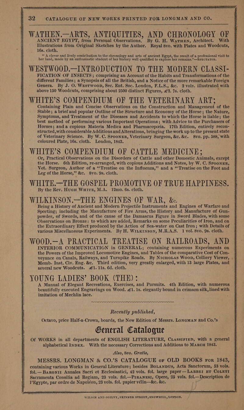 WATHEN.—ARTS, ANTIQUITIES, AND CHRONOLOGY OF ANCIENT EGYPT, oa Personal Observations. By G. H. WaTHEN, Architect. With Illustrations from Original Sketches by the Author. Royal 8vo. with Plates and Woodcuts, 16s. cloth. ** A clever and lively contribution to the chronology and arts of ancient Egypt, the result of a professional visit to her land, made by an enthusiastic student of her history well qualified to explore! her remains.”—-SPECTATOR. WESTWOOD.—INTRODUCTION TO THE MODERN CLASSI- FICATION OF INSECTS; comprising an Account of the Habits and Transformations of the different Families; a Synopsis of all the British, and a Notice of the more remarkable Foreign Genera. By J. O. WEsTWooD, Sec, Ent. Soc. London, F.L.S., &amp;c. 2 vols. illustrated with above 150 Woodcuts, comprising about 2500 distinct Figures, £2. 7s. Cloth. WHITE’S COMPENDIUM OF THE VETERINARY ART; Containing Plain and Concise Observations on the Construction and Management of the Stable; a brief and popular Outline of the Structure and Economy of the Horse; the Nature, Symptoms, and Treatment of the Diseases and Accidents to which the Horse is liable; the best method of performing various Important Operations ; with Advice to the Purchasers of Horses; and a copious Materia Medica and Pharmacopeia. 17th Edition, entirely recon- ~ structed, with considerable Additions and Alterations, bringing the work up to the present state of Veterinary Science. By W.C. Spooner, Veterinary Surgeon, &amp;c. &amp;c. 8vo. pp. 588, with coloured Plate, 16s. cloth. London, 1842. | WHITE'S COMPENDIUM OF CATTLE MEDICINE; Or, Practical Observations on the Disorders of Cattle and other Domestic inate: except . the Horse. 6th Edition, re-arranged, with copious Additions and Notes, by W. C. SPOONER, Vet. Surgeon, Author of a ‘Treatise on the Influenza,” and a “Treatise on the Foot and Leg of the Horse,”? &amp;c. 8vo. 9s. cloth. WHITE.—THE GOSPEL PROMOTIVE OF TRUE HAPPINESS. By the Rev. HucH Wuire, M.A. 12mo. 6s. cloth. WILKINSON.—THE ENGINES OF WAR, &amp;. Being a History of Ancient and Modern Projectile Instruments and Engines of Warfare and Sporting; including the Manufacture of Fire Arms, the History and Manufacture of Gun- powder, of Swords, and of the cause of the Damascus Figure in Sword Blades, with some Observations on Bronze: to which are added, Remarks on some Peculiarities of Iron, and on the Extraordinary Effect produced by the Action of Sea-water on Cast Iron; with Details of various Miscellaneous Experiments. By H. WILKINSON, M.R.A.S. 1 vol. 8vo. 9s. cloth. WOOD.—A PRACTICAL TREATISE ON RATLROADS, AND INTERIOR COMMUNICATION in GENERAL; containing numerous Experiments on the Powers of the Improved Locomotive Engines, and Tables of the comparative Cost of Con- veyance on Canals, Railways, and Turnpike Roads. By NicnoLas Woop, Colliery Viewer, Memb. Inst. Civ. Eng. &amp;c. Third edition, very greatly enlarged, with 13 large Plates, and several new Woodcuts. #1. 11s. 6d. cloth. : YOUNG LADIES’ BOOK (THE): A Manual of Elegant Recreations, Exercises, and Pursuits. 4th Edition, with numerous beautifully executed Engravings on Wood. #1. 1s. elegantly bound in crimson silk, lined with imitation of Mechlin lace. ON eee Recently published, Octavo, price Half-a-Crown, boards, the New Edition of Messrs. LONGMAN and Co.’s General Catalogue Of WORKS in all departments of ENGLISH LITERATURE, CuassiFIED, with a general alphabetical lvDEx. With the necessary Corrections and Additions to MARCH 1843. Also, 8vo. Gratis, MESSRS. LONGMAN &amp; CO.’S CATALOGUE or OLD BOOKS ror 1843, containing various Works in General Literature; besides BoLANDus, Acta Sanctorum, 53 vols. fol.— Baronir Annales Sacri et Ecclesiastici, 42 vols. fol. large paper —LABBEI ET COLETI Sacramenta Consilia ad Regiam, 23 vols. fol.—PIRANESI, Opere, 25 vols. fol.—Description de Egypte, par ordre de Napoléon, 23 vols. fol. papier vélin—&amp;c. &amp;c.