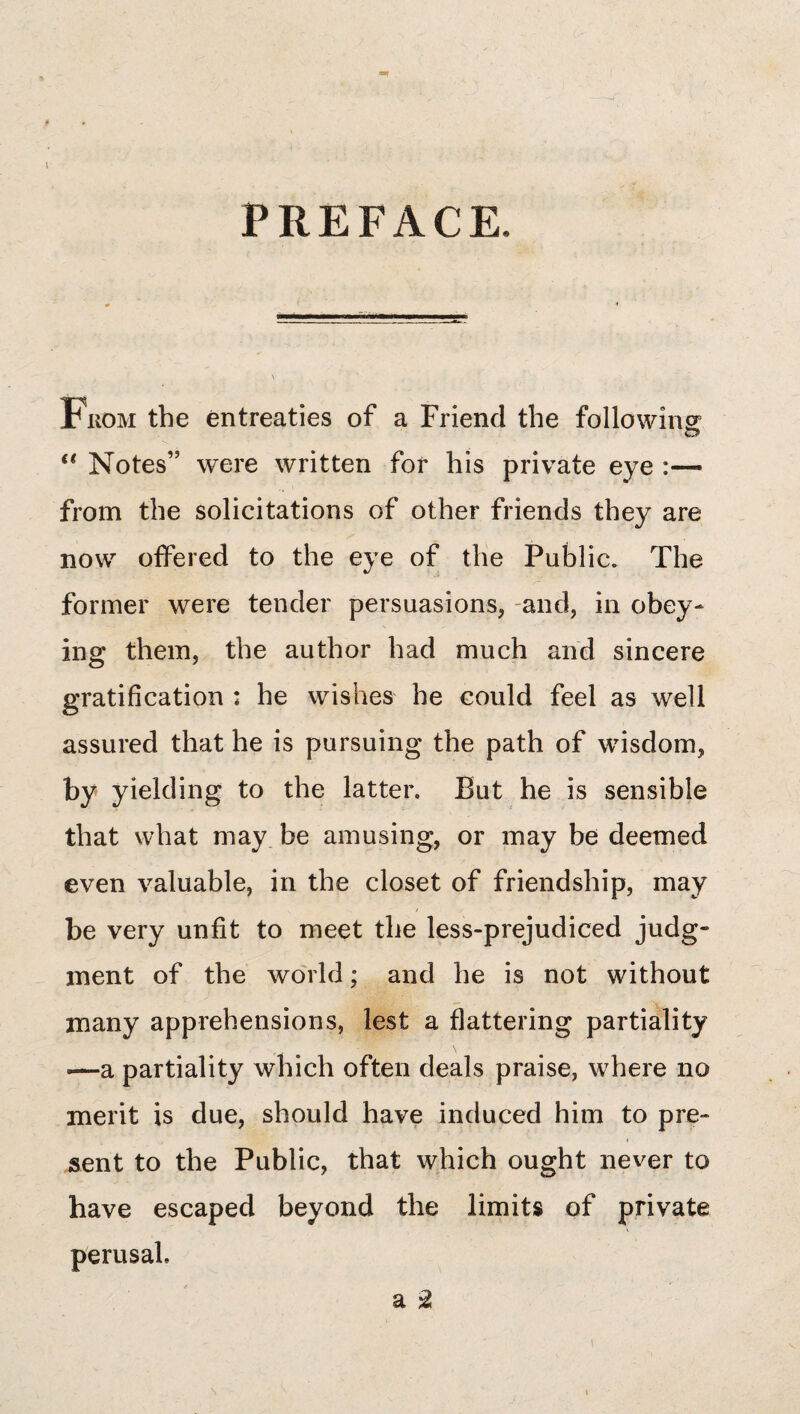 1 PREFACE. From the entreaties of a Friend the following: Notes” were written for his private eye :— from the solicitations of other friends they are now offered to the eye of the Public. The former were tender persuasions, -and, in obey¬ ing them, the author had much and sincere gratification : he wishes he could feel as well assured that he is pursuing the path of wisdom, by yielding to the latter. But he is sensible that what may be amusing, or may be deemed even valuable, in the closet of friendship, may be very unfit to meet the less-prejudiced judg¬ ment of the world; and he is not without many apprehensions, lest a flattering partiality —a partiality which often deals praise, where no merit is due, should have induced him to pre¬ sent to the Public, that which ought never to have escaped beyond the limits of private perusal. a ^