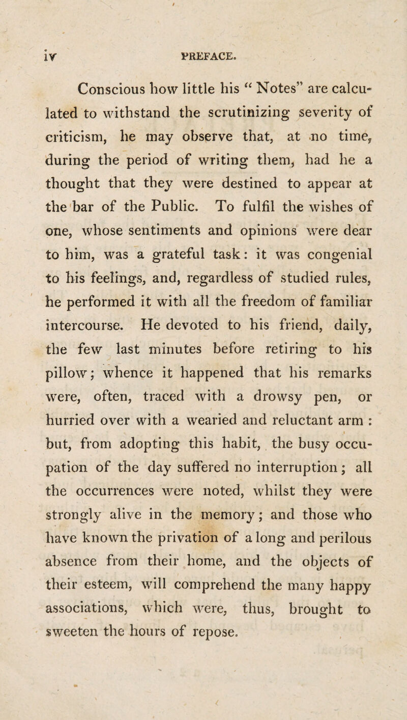 ir PREFACE. Conscious how little his Notes” are calcu¬ lated to withstand the scrutinizing severity of criticism, he may observe that, at .no time, during the period of writing them, had he a thought that they were destined to appear at the'bar of the Public. To fulfil the wishes of one, whose sentiments and opinions were dear to him, was a grateful task: it was congenial to his feelings, and, regardless of studied rules, he performed it with all the freedom of familiar intercourse. He devoted to his friend, daily, the few last minutes before retiring to his pillow; whence it happened that his remarks were, often, traced with a drowsy pen, or hurried over with a wearied and reluctant arm : I but, from adopting this habit, the busy occu¬ pation of the day suffered no interruption; all the occurrences were noted, whilst they were strongly alive in the memory; and those who have known the privation of a long and perilous absence from their home, and the objects of their esteem, will comprehend the many happy associations, which were, thus, brought to sweeten the hours of repose.