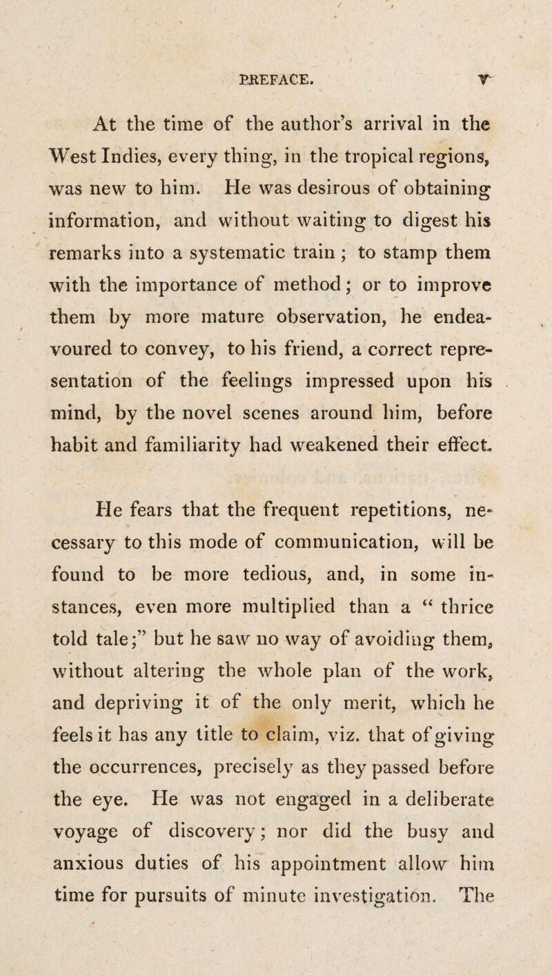 / EREFACE. T At the time of the author’s arrival in the West Indies, every thing, in the tropical regions, was new to him. He was desirous of obtaining information, and without waiting to digest his remarks into a systematic train; to stamp them with the importance of method; or to improve them by more mature observation, he endea¬ voured to convey, to his friend, a correct repre¬ sentation of the feelings impressed upon his mind, by the novel scenes around him, before habit and familiarity had weakened their effect He fears that the frequent repetitions, ne* cessary to this mode of communication, will be found to be more tedious, and, in some in¬ stances, even more multiplied than a “ thrice told tale;” but he saw no way of avoiding them, without altering the whole plan of the work, and depriving it of the only merit, which he feels it has any title to claim, viz. that of giving the occurrences, precisely as they passed before the eye. He was not engaged in a deliberate voyage of discovery; nor did the busy and anxious duties of his appointment allow him time for pursuits of minute investigation. The