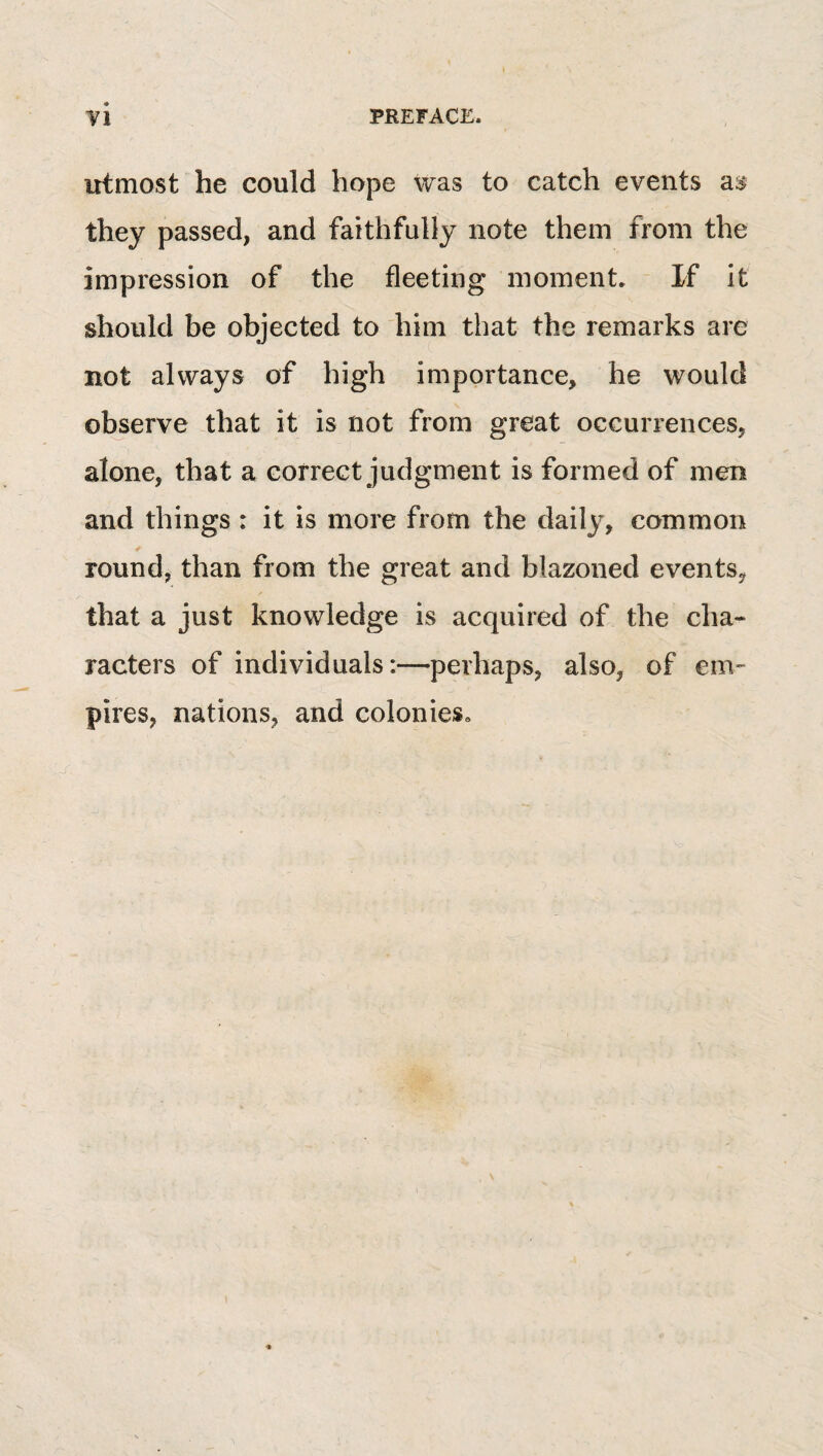 utmost he could hope was to catch events they passed, and faithfully note them from the impression of the fleeting moment. If it should be objected to him that the remarks are not always of high importance, he would ol^erve that it is not from great occurrences, alone, that a correct judgment is formed of men and things : it is more from the daily, common round, than from the great and blazoned events, that a just knowledge is acquired of the cha¬ racters of individuals:—perhaps, also, of em^ pires, nations, and colonies.