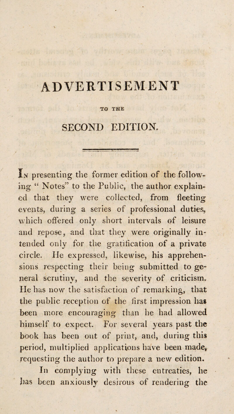 ADVERTISEMENT TO THE SECOND EDITION. In presenting the former edition of the follow¬ ing Notes'’ to the Public, the author explain¬ ed that they were collected, from fleeting events, during a series of professional duties, which offered only short intervals of leisure and repose, and that they were originally in¬ tended only for the gratification of a private circle. He expressed, likewise, his apprehen¬ sions respecting their being submitted to ge¬ neral scrutiny, and the severitv of criticism. He has now the satisfaction of remarking, that the public reception of the first impression has been more encourap'ins: than he had allowed himself to expect. For several years past the book has been out of print, and, during this period, multiplied applications have been made^ requesting the author to prepare a new edition. In complying with these entreaties, he has been anxiously desirous of rendering the