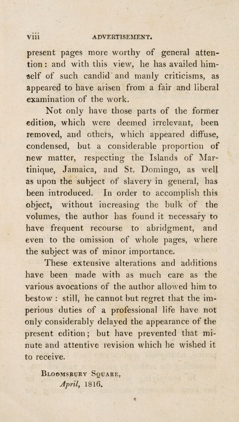 present pages more worthy of general atten¬ tion : and with this view, he has availed him¬ self of such candid* and manly criticisms, as appeared to have arisen from a fair and liberal examination of the work. Not only have those parts of the former edition, which were deemed iiTelevant, been removed, and others, which appeared diffuse, condensed, but a considerable proportion of new matter, respecting the Islands of Mar¬ tinique, Jamaica, and St, Domingo, as well as upon the subject of slavery in general, has been introduced. In order to accomplish this object, without increasing the bulk of the volumes, the author has found it necessary to have frequent recourse to abridgment, and even to the omission of whole pages, where the subject was of minor importance. These extensive alterations and additions have been made with as much care as the various avocations of the author allowed him to bestow : still, he cannot but regret that the im¬ perious duties of a professional life have not only considerably delayed the appearance of the present edition; but have prevented that mi¬ nute and attentive revision which he wished it to receive. Bloomsbury Square, Aprily 1816.